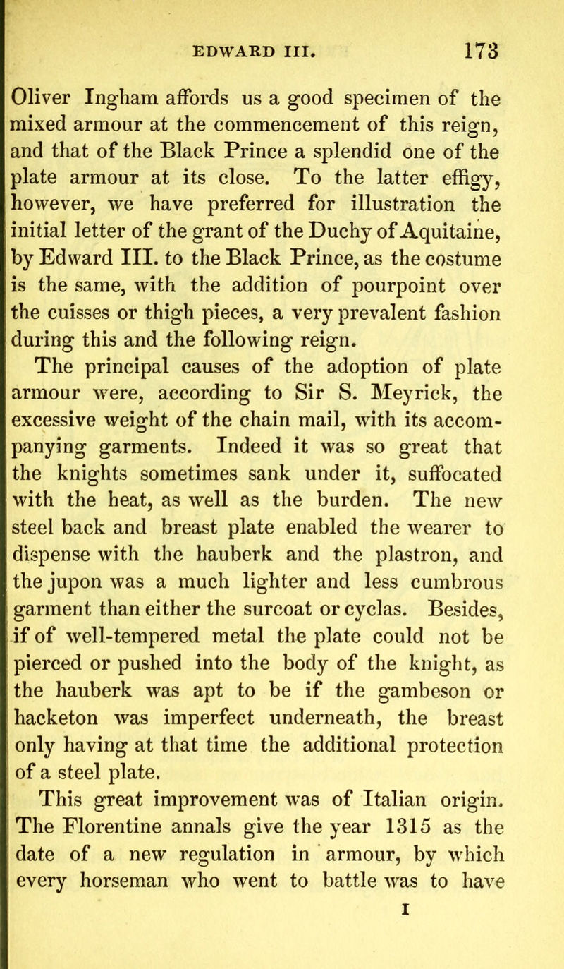 Oliver Ingham affords us a good specimen of the mixed armour at the commencement of this reign, and that of the Black Prince a splendid one of the plate armour at its close. To the latter effigy, however, we have preferred for illustration the initial letter of the grant of the Duchy of Aquitaine, by Edward III. to the Black Prince, as the costume is the same, with the addition of pourpoint over the cuisses or thigh pieces, a very prevalent fashion during this and the following reign. The principal causes of the adoption of plate armour were, according to Sir S. Meyrick, the excessive weight of the chain mail, with its accom- panying garments. Indeed it was so great that the knights sometimes sank under it, suffocated with the heat, as well as the burden. The new steel back and breast plate enabled the wearer to dispense with the hauberk and the plastron, and the jupon was a much lighter and less cumbrous garment than either the surcoat or cyclas. Besides, if of well-tempered metal the plate could not be pierced or pushed into the body of the knight, as the hauberk was apt to be if the gambeson or hacketon was imperfect underneath, the breast only having at that time the additional protection of a steel plate. This great improvement was of Italian origin. The Florentine annals give the year 1315 as the date of a new regulation in armour, by which every horseman who went to battle was to have i