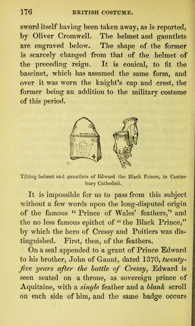 sword itself having been taken away, as is reported, by Oliver Cromwell. The helmet and gauntlets are engraved below. The shape of the former is scarcely changed from that of the helmet of the preceding reign. It is conical, to fit the bascinet, which has assumed the same form, and over it was worn the knight’s cap and crest, the former being an addition to the military costume of this period. Tilting helmet and gauntlets of Edward the Black Prince, in Canter- bury Cathedral. It is impossible for us to pass from this subject without a few words upon the long-disputed origin of the famous iC Prince of Wales’ feathers,” and the no less famous epithet of u the Black Prince,” by which the hero of Cressy and Poitiers was dis- tinguished. First, then, of the feathers. On a seal appended to a grant of Prince Edward to his brother, John of Gaunt, dated 1370, twenty- Jive years after the battle of Cressy, Edward is seen seated on a throne, as sovereign prince of Aquitaine, with a single feather and a blank scroll on each side of him, and the same badge occurs