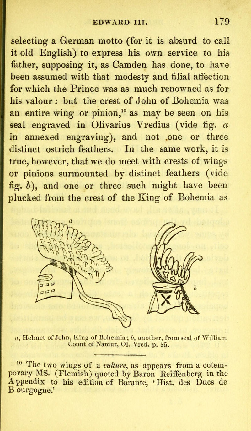 selecting a German motto (for it is absurd to call it old English) to express his own service to his father, supposing it, as Camden has done, to have been assumed with that modesty and filial affection for which the Prince was as much renowned as for his valour : but the crest of John of Bohemia was an entire wing or pinion,10 as may be seen on his seal engraved in Olivarius Vredius (vide fig. a in annexed engraving), and not .one or three distinct ostrich feathers. In the same work, it is true, however, that we do meet with crests of wings or pinions surmounted by distinct feathers (vide fig. b), and one or three such might have been plucked from the crest of the King of Bohemia as a, Helmet of John, King of Bohemia; 6, another, from seal of William Count of Namur, 01. Vrcd. p. 85. 10 The two wings of a vulture, as appears from a cotem- porary MS. (Flemish) quoted by Baron Reiffenberg in the A ppendix to his edition of Barante, i Hist, des Dues de B ourgogne.’