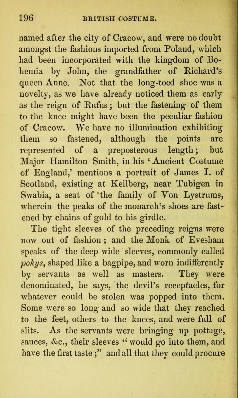 named after the city of Cracow, and were no doubt amongst the fashions imported from Poland, which had been incorporated with the kingdom of Bo- hemia by John, the grandfather of Richard’s queen Anne. Not that the long-toed shoe was a novelty, as we have already noticed them as early as the reign of Rufus; but the fastening of them to the knee might have been the peculiar fashion of Cracow. We have no illumination exhibiting them so fastened, although the points are represented of a preposterous length; but Major Hamilton Smith, in his 6 Ancient Costume of England,’ mentions a portrait of James I. of Scotland, existing at Keilberg, near Tubigen in Swabia, a seat of the family of Yon Lystrums, wherein the peaks of the monarch’s shoes are fast- ened by chains of gold to his girdle. The tight sleeves of the preceding reigns were now out of fashion ; and the Monk of Evesham speaks of the deep wide sleeves, commonly called pokys, shaped like a bagpipe, and worn indifferently by servants as well as masters. They were denominated, he says, the devil’s receptacles, for whatever could be stolen was popped into them. Some were so long and so wide that they reached to the feet, others to the knees, and were full of slits. As the servants were bringing up pottage, sauces, &c., their sleeves “ would go into them, and have the first tasteand all that they could procure