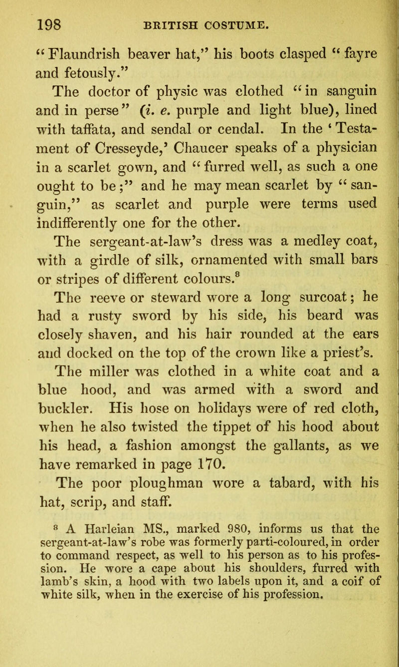 “ Flaundrish beaver hat,” his boots clasped “ fayre and fetously.” The doctor of physic was clothed “in sanguin and in perse” (i. e. purple and light blue), lined with taffata, and sendal or cendal. In the ‘ Testa- ment of Cresseyde,’ Chaucer speaks of a physician in a scarlet gown, and “ furred well, as such a one ought to be and he may mean scarlet by “ san- guin,” as scarlet and purple were terms used indifferently one for the other. The sergeant-at-law’s dress was a medley coat, with a girdle of silk, ornamented with small bars or stripes of different colours.8 The reeve or steward wore a long surcoat; he had a rusty sword by his side, his beard was closely shaven, and his hair rounded at the ears and docked on the top of the crown like a priest’s. The miller was clothed in a white coat and a blue hood, and was armed with a sword and buckler. His hose on holidays were of red cloth, when he also twisted the tippet of his hood about his head, a fashion amongst the gallants, as we have remarked in page 170. The poor ploughman wore a tabard, with his hat, scrip, and staff. 8 A Harleian MS., marked 980, informs us that the sergeant-at-law’s robe was formerly parti-coloured, in order to command respect, as well to his person as to his profes- sion. He wore a cape about his shoulders, furred with lamb’s skin, a hood with two labels upon it, and a coif of white silk, when in the exercise of his profession.