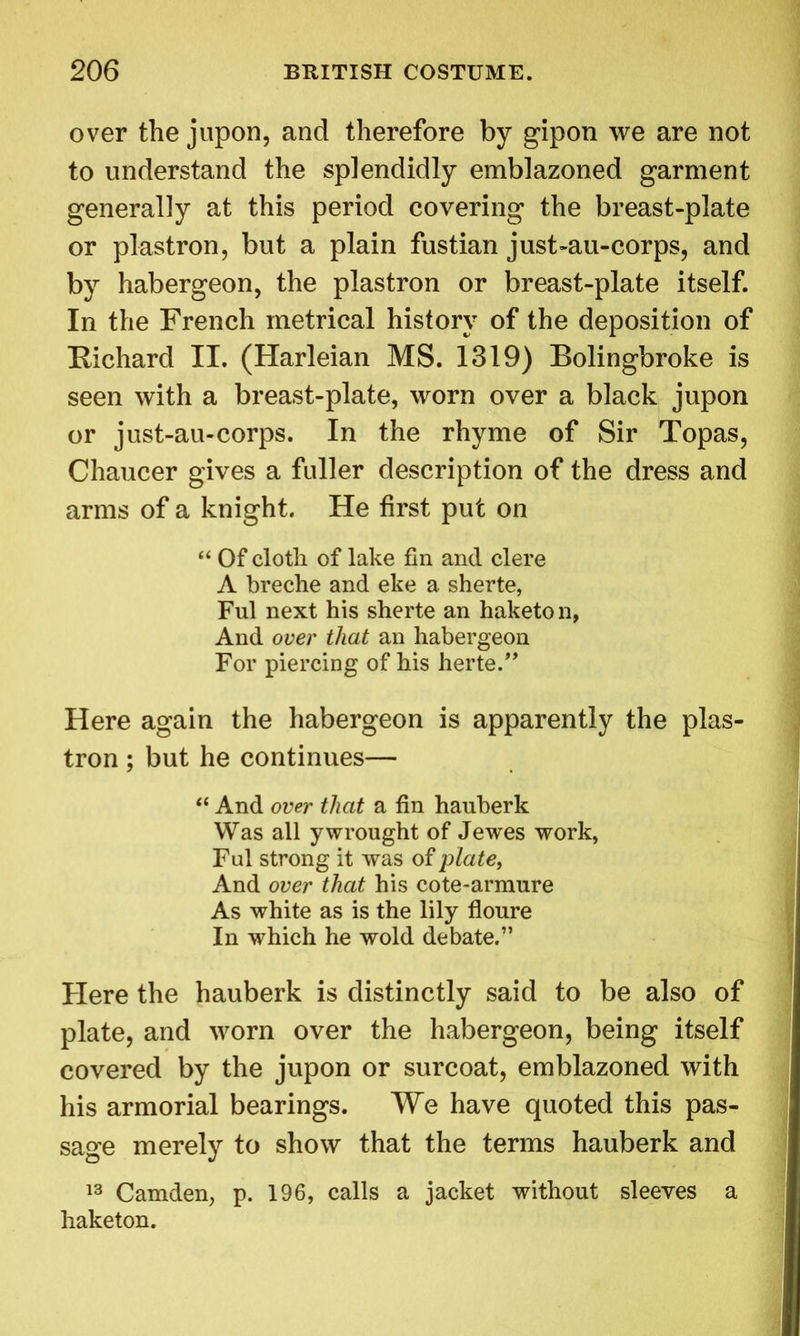 over the jupon, and therefore by gipon we are not to understand the splendidly emblazoned garment generally at this period covering the breast-plate or plastron, but a plain fustian just-au-corps, and by habergeon, the plastron or breast-plate itself. In the French metrical history of the deposition of Richard II. (Harleian MS. 1319) Bolingbroke is seen with a breast-plate, worn over a black jupon or just-au-corps. In the rhyme of Sir Topas, Chaucer gives a fuller description of the dress and arms of a knight. He first put on “ Of cloth of lake fin and clere A breche and eke a sherte, Ful next his sherte an haketo n, And over that an habergeon For piercing of his herte.” Here again the habergeon is apparently the plas- tron ; but he continues— “ And over that a fin hauberk Was all y wrought of Jewes work, Ful strong it was of plate, And over that his cote-armure As white as is the lily floure In which he wold debate.” Here the hauberk is distinctly said to be also of plate, and worn over the habergeon, being itself covered by the jupon or surcoat, emblazoned with his armorial bearings. We have quoted this pas- sage merely to show that the terms hauberk and 13 Camden, p. 196, calls a jacket without sleeves a haketon.