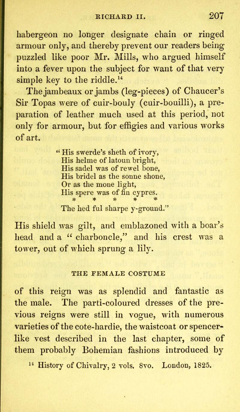 habergeon no longer designate chain or ringed armour only, and thereby prevent our readers being puzzled like poor Mr. Mills, who argued himself into a fever upon the subject for want of that very simple key to the riddle.14 Thejambeaux or jambs (leg-pieces) of Chaucer’s Sir Topas were of cuir-bouly (cuir-bouilli), a pre- paration of leather much used at this period, not only for armour, but for effigies and various works of art. “ His swerde’s sheth of ivory, His helme of latoun bright, His sadel was of rewel bone, His bridel as the sonne shone, Or as the mone light, His spere was of fin cypres. ***** The hed ful sharpe y>ground.” His shield was gilt, and emblazoned with a boar’s head and a “ charboncle,” and his crest was a tower, out of which sprung a lily. THE FEMALE COSTUME of this reign was as splendid and fantastic as the male. The parti-coloured dresses of the pre- vious reigns were still in vogue, with numerous varieties of the cote-hardie, the waistcoat or spencer- like vest described in the last chapter, some of them probably Bohemian fashions introduced by 14 History of Chivalry, 2 vols. 8vo. London, 1825.