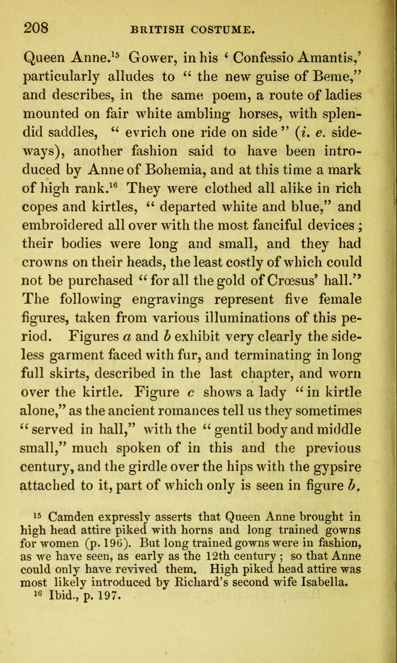Queen Anne.15 Gower, in his 6 Confessio Amantis,’ particularly alludes to “ the new guise of Beme,” and describes, in the same poem, a route of ladies mounted on fair white ambling horses, with splen- did saddles, “ evrich one ride on side” (i. e. side- ways), another fashion said to have been intro- duced by Anne of Bohemia, and at this time a mark of high rank.16 They were clothed all alike in rich copes and kirtles, “ departed white and blue,” and embroidered all over with the most fanciful devices ; their bodies were long and small, and they had crowns on their heads, the least costly of which could not be purchased “ for all the gold of Croesus’ hall.” The following engravings represent five female figures, taken from various illuminations of this pe- riod. Figures a and b exhibit very clearly the side- less garment faced with fur, and terminating in long full skirts, described in the last chapter, and worn over the kirtle. Figure c shows a lady “ in kirtle alone,” as the ancient romances tell us they sometimes “ served in hall,” with the “ gentil body and middle small,” much spoken of in this and the previous century, and the girdle over the hips with the gypsire attached to it, part of which only is seen in figure b. 15 Camden expressly asserts that Queen Anne brought in high head attire piked with horns and long trained gowns for women (p. 196). But long trained gowns were in fashion, as we have seen, as early as the 12th century ; so that Anne could only have revived them. High piked head attire was most likely introduced by Richard’s second wife Isabella. 16 Ibid., p. 197.