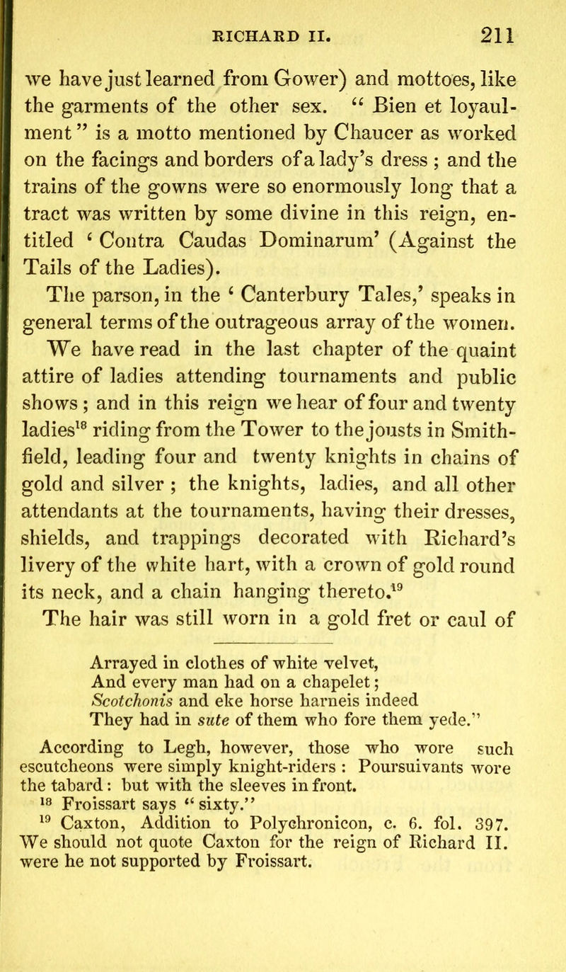 we have just learned from Gower) and mottoes, like the garments of the other sex. u Bien et loyaul- ment ” is a motto mentioned by Chaucer as worked on the facings and borders of a lady’s dress ; and the trains of the gowns were so enormously long that a tract was written by some divine in this reign, en- titled c Contra Caudas Dominarum’ (Against the Tails of the Ladies). The parson, in the ‘ Canterbury Tales,’ speaks in general terms of the outrageous array of the women. We have read in the last chapter of the quaint attire of ladies attending tournaments and public shows ; and in this reign we hear of four and twenty ladies18 riding from the Tower to the jousts in Smith- field, leading four and twenty knights in chains of gold and silver ; the knights, ladies, and all other attendants at the tournaments, having their dresses, shields, and trappings decorated with Richard’s livery of the white hart, with a crown of gold round its neck, and a chain hanging thereto.19 The hair was still worn in a gold fret or caul of Arrayed in clothes of white velvet, And every man had on a chapelet; Scotchonis and eke horse harneis indeed They had in sute of them who fore them yede.” According to Legh, however, those who wore such escutcheons were simply knight-riders : Poursuivants wore the tabard: but with the sleeves in front. 18 Froissart says “ sixty.” 19 Caxton, Addition to Polychronicon, c. 6. fol. 397. We should not quote Caxton for the reign of Richard II. were he not supported by Froissart.