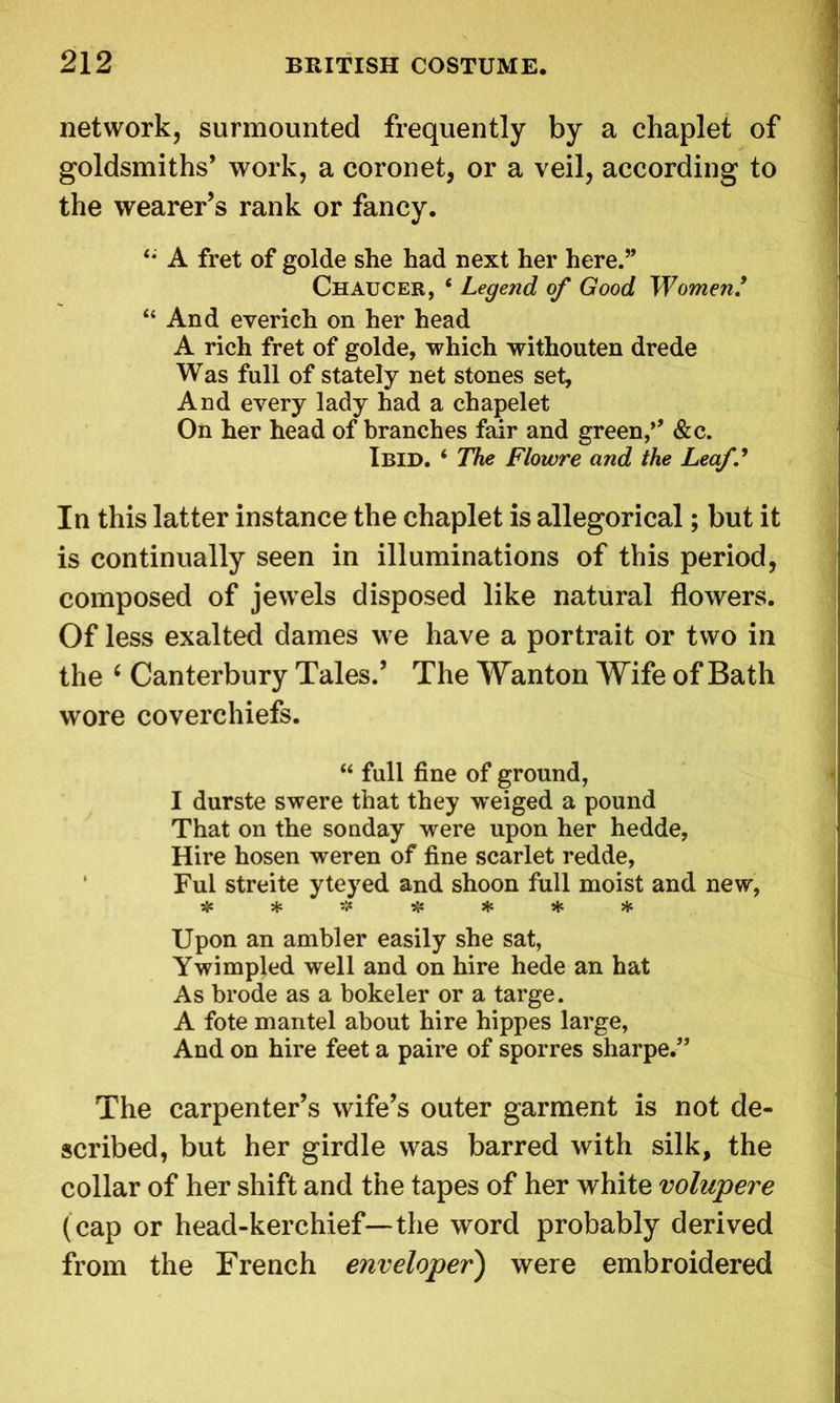 network, surmounted frequently by a chaplet of goldsmiths’ work, a coronet, or a veil, according to the wearer’s rank or fancy. A fret of golde she had next her here.” Chaucer, ‘ Legend of Good Women/ 11 And everieh on her head A rich fret of golde, which withouten drede Was full of stately net stones set, And every lady had a chapelet On her head of branches fair and green,’’ &c. Ibid. ‘ The Flowre and the Leaf.' In this latter instance the chaplet is allegorical; but it is continually seen in illuminations of this period, composed of jewels disposed like natural flowers. Of less exalted dames we have a portrait or two in the ( Canterbury Tales.’ The Wanton Wife of Bath wore coverehiefs. “ full fine of ground, I durste swere that they w^eiged a pound That on the sonday were upon her hedde, Hire hosen weren of fine scarlet redde, Ful streite yteyed and shoon full moist and new, 5}C * S|* * * * * Upon an ambler easily she sat, Ywimpled well and on hire hede an hat As brode as a bokeler or a targe. A fote mantel about hire hippes large, And on hire feet a paire of sporres sharpe.” The carpenter’s wife’s outer garment is not de- scribed, but her girdle was barred with silk, the collar of her shift and the tapes of her white volupere (cap or head-kerchief—the word probably derived from the French enveloper) were embroidered