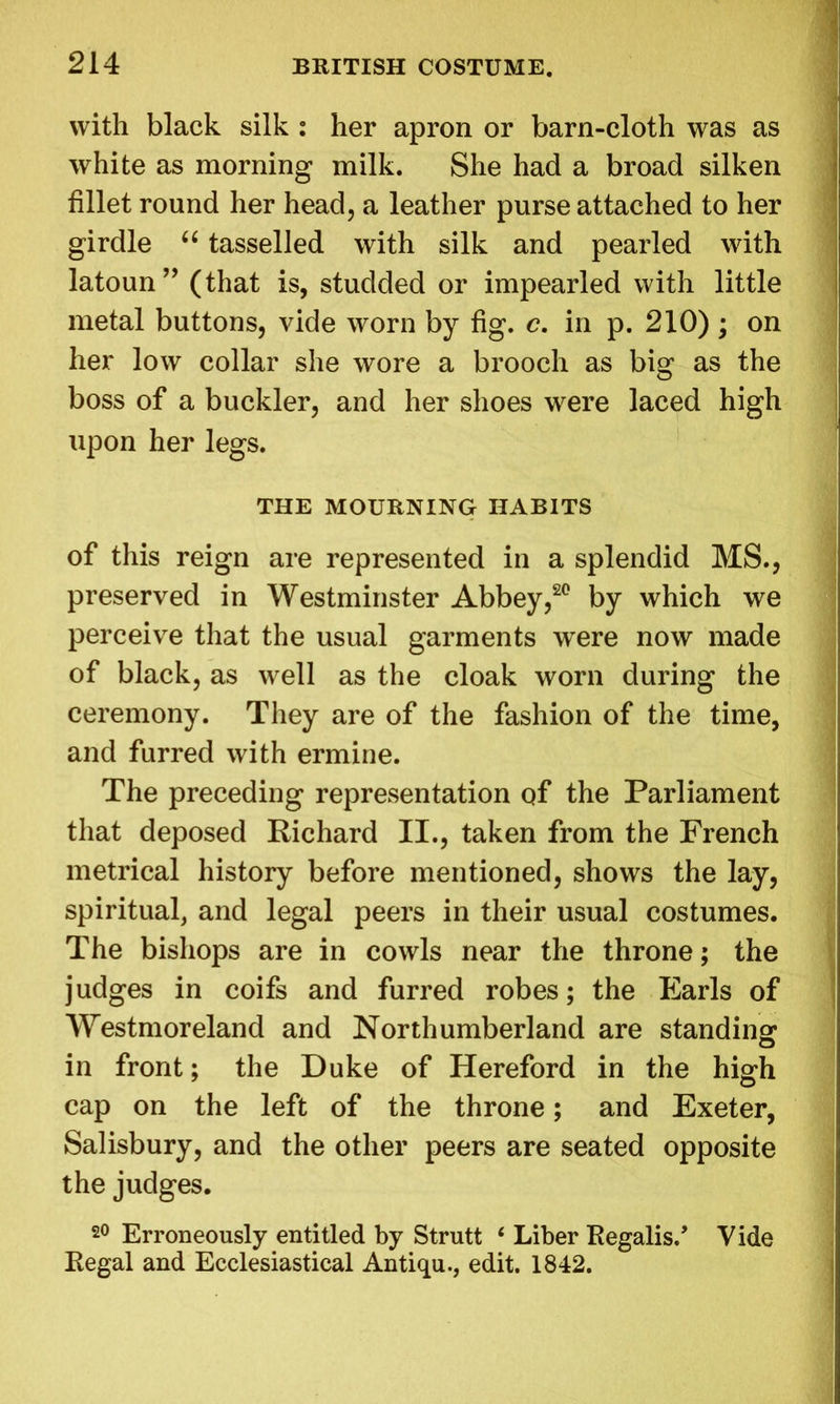 with black silk : her apron or barn-cloth was as white as morning milk. She had a broad silken fillet round her head, a leather purse attached to her girdle “ tasselled with silk and pearled with latoun” (that is, studded or impearled with little metal buttons, vide worn by fig. c. in p. 210) ; on her low collar she wore a brooch as big as the boss of a buckler, and her shoes were laced high upon her legs. THE MOURNING HABITS of this reign are represented in a splendid MS., preserved in Westminster Abbey,20 by which we perceive that the usual garments were now made of black, as well as the cloak worn during the ceremony. They are of the fashion of the time, and furred with ermine. The preceding representation of the Parliament that deposed Richard II., taken from the French metrical history before mentioned, shows the lay, spiritual, and legal peers in their usual costumes. The bishops are in cowls near the throne; the judges in coifs and furred robes; the Earls of Westmoreland and Northumberland are standing in front; the Duke of Hereford in the high cap on the left of the throne; and Exeter, Salisbury, and the other peers are seated opposite the judges. 20 Erroneously entitled by Strutt 6 Liber Regalis/ Vide Regal and Ecclesiastical Antiqu., edit. 1842.