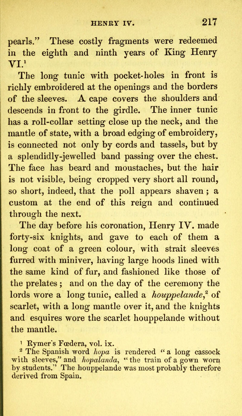 pearls.” These costly fragments were redeemed in the eighth and ninth years of King Henry VI.1 The long tunic with pocket-holes in front is richly embroidered at the openings and the borders of the sleeves. A cape covers the shoulders and descends in front to the girdle. The inner tunic has a roll-collar setting close up the neck, and the mantle of state, with a broad edging of embroidery, is connected not only by cords and tassels, but by a splendidly-jewelled band passing over the chest. The face has beard and moustaches, but the hair is not visible, being cropped very short all round, so short, indeed, that the poll appears shaven ; a custom at the end of this reign and continued through the next. The day before his coronation, Henry IV. made forty-six knights, and gave to each of them a long coat of a green colour, with strait sleeves furred with miniver, having large hoods lined with the same kind of fur, and fashioned like those of the prelates; and on the day of the ceremony the lords wore a long tunic, called a houppelande,2 of scarlet, with a long mantle over it, and the knights and esquires wore the scarlet houppelande without the mantle. 1 Rymer s Foedera, vol. ix. 2 The Spanish word hopa is rendered “ a long cassock j with sleeves,” and hopalanda, “ the train of a gown worn by students.” The houppelande was most probably therefore derived from Spain.