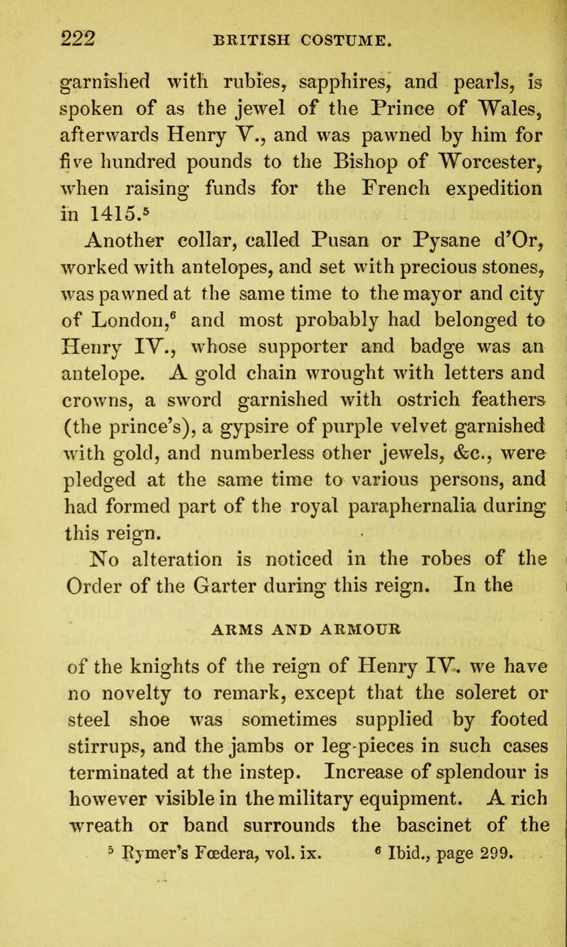 garnished with rubies, sapphires, and pearls, is spoken of as the jewel of the Prince of Wales, afterwards Henry V., and was pawned by him for five hundred pounds to the Bishop of Worcester, when raising funds for the French expedition in 1415.5 Another collar, called Pusan or Pysane d’Or, worked with antelopes, and set with precious stones, was pawned at the same time to the mayor and city of London,6 and most probably had belonged to Henry IT., whose supporter and badge was an antelope. A gold chain wrought with letters and crowns, a sword garnished with ostrich feathers (the prince’s), a gypsire of purple velvet garnished with gold, and numberless other jewels, &c., were pledged at the same time to various persons, and had formed part of the royal paraphernalia during this reign. No alteration is noticed in the robes of the Order of the Garter during this reign. In the ARMS AND ARMOUR of the knights of the reign of Henry IV. we have no novelty to remark, except that the soleret or steel shoe was sometimes supplied by footed stirrups, and the jambs or leg-pieces in such cases terminated at the instep. Increase of splendour is however visible in the military equipment. A rich wreath or band surrounds the bascinet of the 5 Rymer’s Fcedera, vol. ix. 6 Ibid., page 299.