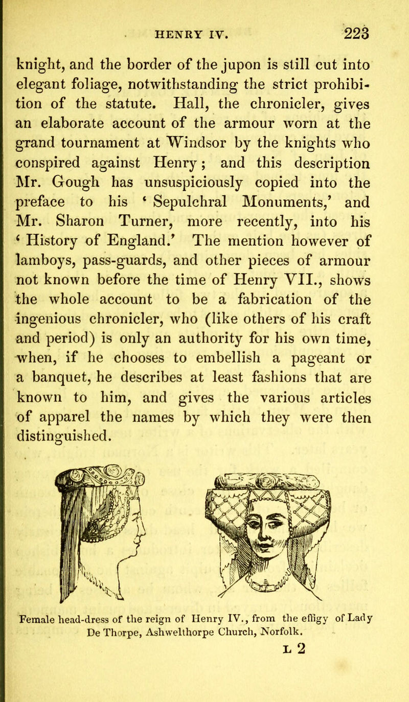 knight, and the border of the jupon is still cut into elegant foliage, notwithstanding the strict prohibi- tion of the statute. Hall, the chronicler, gives an elaborate account of the armour worn at the grand tournament at Windsor by the knights who conspired against Henry; and this description Mr. Gough has unsuspiciously copied into the preface to his ‘ Sepulchral Monuments/ and Mr. Sharon Turner, more recently, into his ‘ History of England/ The mention however of lamboys, pass-guards, and other pieces of armour not known before the time of Henry VII., shows the whole account to be a fabrication of the ingenious chronicler, who (like others of his craft and period) is only an authority for his own time, when, if he chooses to embellish a pageant or a banquet, he describes at least fashions that are known to him, and gives the various articles of apparel the names by which they were then distinguished. Female head-dress of the reign of Henry IV., from the efligy of Lady De Thorpe, Ashwelthorpe Church, Norfolk. L 2