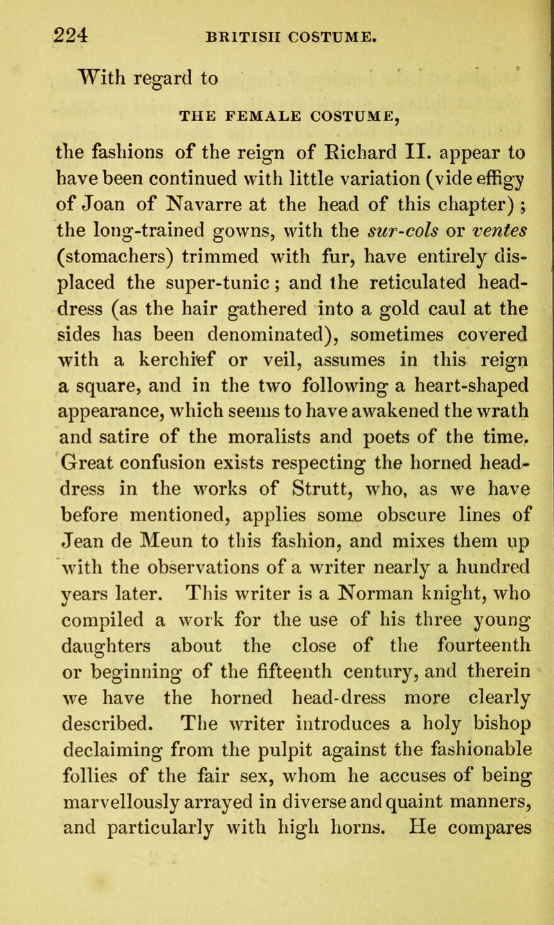 With regard to THE FEMALE COSTUME, the fashions of the reign of Kichard II. appear to have been continued with little variation (vide effigy of Joan of Navarre at the head of this chapter) ; the long-trained gowns, with the sur-cols or ventes (stomachers) trimmed with fur, have entirely dis- placed the super-tunic; and the reticulated head- dress (as the hair gathered into a gold caul at the sides has been denominated), sometimes covered with a kerchief or veil, assumes in this reign a square, and in the two following a heart-shaped appearance, which seems to have awakened the wrath and satire of the moralists and poets of the time. Great confusion exists respecting the horned head- dress in the works of Strutt, who, as we have before mentioned, applies some obscure lines of Jean de Meun to this fashion, and mixes them up with the observations of a writer nearly a hundred years later. This writer is a Norman knight, who compiled a work for the use of his three young daughters about the close of the fourteenth or beginning of the fifteenth century, and therein we have the horned head-dress more clearly described. The writer introduces a holy bishop declaiming from the pulpit against the fashionable follies of the fair sex, whom he accuses of being marvellously arrayed in diverse and quaint manners, and particularly with high horns. He compares