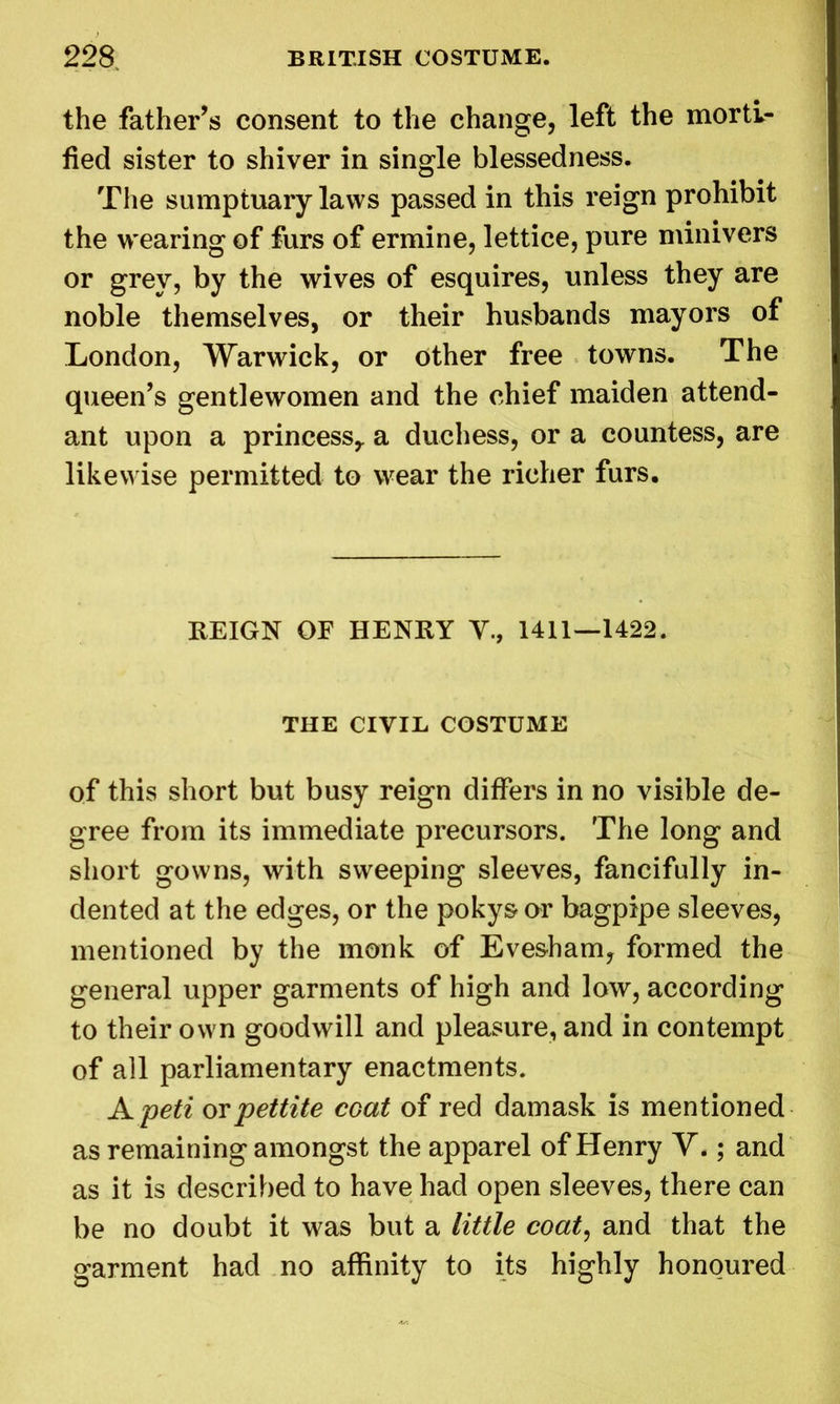 the father’s consent to the change, left the morti- fied sister to shiver in single blessedness. The sumptuary laws passed in this reign prohibit the wearing of furs of ermine, lettice, pure minivers or grey, by the wives of esquires, unless they are noble themselves, or their husbands mayors of London, Warwick, or other free towns. The queen’s gentlewomen and the chief maiden attend- ant upon a princess,, a duchess, or a countess, are likewise permitted to wear the richer furs. REIGN OE HENRY V., 1411—1422. THE CIVIL COSTUME of this short but busy reign differs in no visible de- gree from its immediate precursors. The long and short gowns, with sweeping sleeves, fancifully in- dented at the edges, or the pokysor bagpipe sleeves, mentioned by the monk of Evesham, formed the general upper garments of high and low, according to their own goodwill and pleasure, and in contempt of all parliamentary enactments. A peti orpettite coat of red damask is mentioned as remaining amongst the apparel of Henry V.; and as it is described to have had open sleeves, there can be no doubt it was but a little coat, and that the garment had no affinity to its highly honoured
