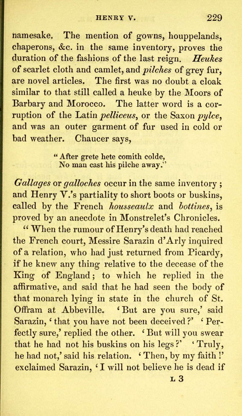 namesake. The mention of gowns, houppelands, chaperons, &c. in the same inventory, proves the duration of the fashions of the last reign. Heukes of scarlet cloth and camlet, and 'pilches of grey fur, are novel articles. The first was no doubt a cloak similar to that still called a heuke by the Moors of Barbary and Morocco. The latter word is a cor- ruption of the Latin pelliceus, or the Saxon pylce, and was an outer garment of fur used in cold or bad weather. Chaucer says, “ After grete hete comith colde, No man cast his pilche away/’ Gallages or galloches occur in the same inventory ; and Henry V.’s partiality to short boots or buskins, called by the French housseaulx and hottines, is proved by an anecdote in Monstrelet’s Chronicles. “ When the rumour of Henry’s death had reached the French court, Messire Sarazin d’Arly inquired of a relation, who had just returned from Picardy, if he knew any thing relative to the decease of the King of England; to which he replied in the affirmative, and said that he had seen the body of that monarch lying in state in the church of St. Offram at Abbeville. ‘But are you sure,’ said Sarazin, c that you have not been deceived V c Per- fectly sure,’ replied the other. ‘ But will you swear that he had not his buskins on his legs ?* ‘ Truly, he had not,’ said his relation. ‘ Then, by my faith !’ exclaimed Sarazin, ‘ I will not believe he is dead if e 3