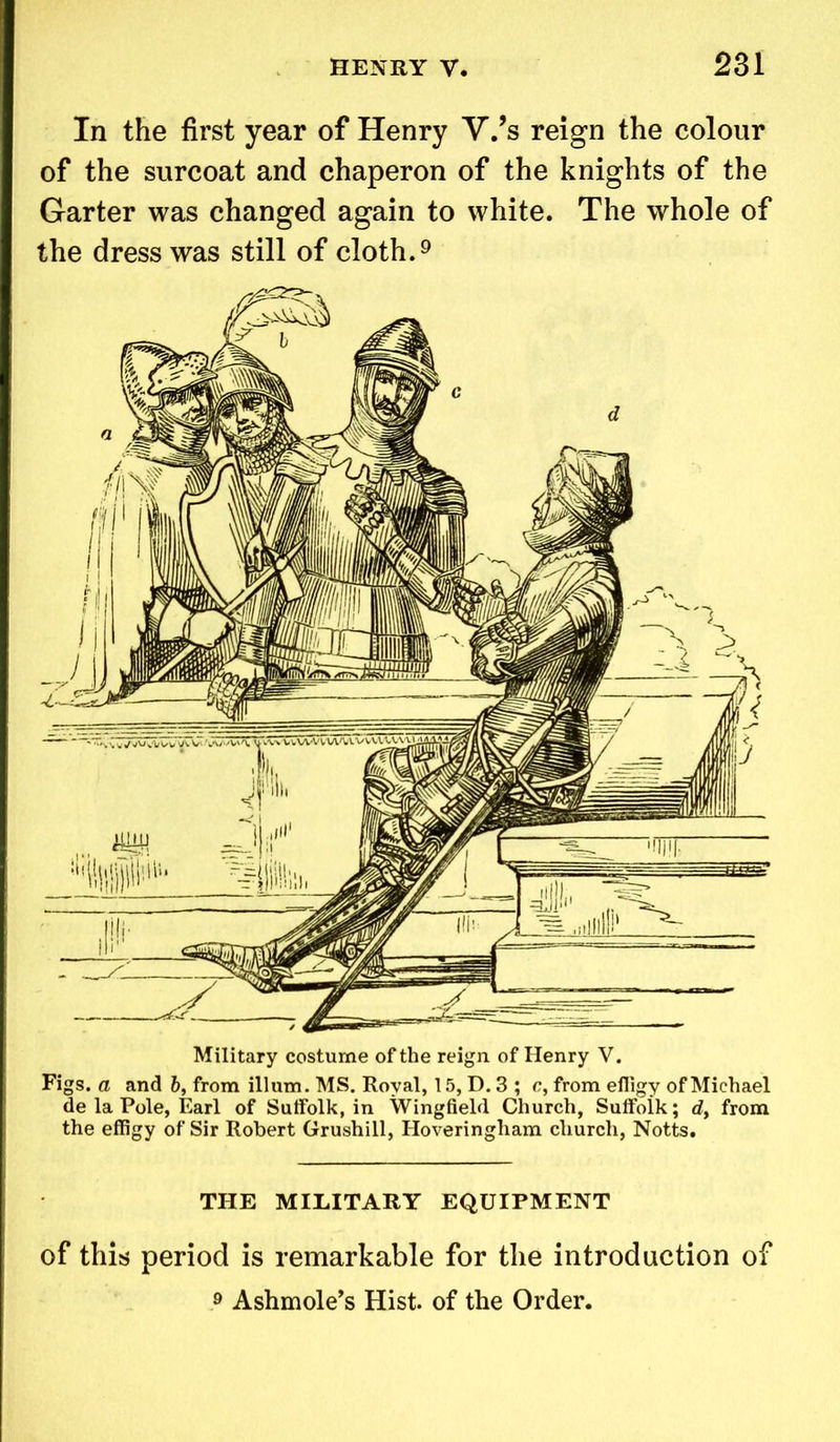 In the first year of Henry V.’s reign the colour of the surcoat and chaperon of the knights of the Garter was changed again to white. The whole of the dress was still of cloth.9 Military costume of the reign of Henry V. Figs, a and 6, from ilium. MS. Royal, 15, D. 3 ; c, from eiligy of Michael de la Pole, Earl of Suffolk, in Wingfield Church, Suffoik; dy from the effigy of Sir Robert Grushill, Hoveringham church, Notts. THE MILITARY EQUIPMENT of this period is remarkable for the introduction of 9 Ashmole’s Hist, of the Order.