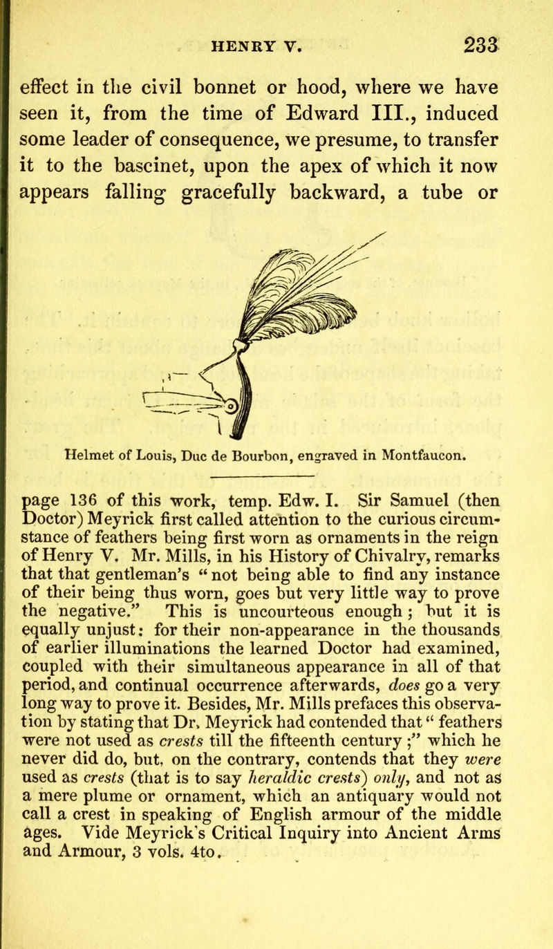 effect in the civil bonnet or hood, where we have seen it, from the time of Edward III., induced some leader of consequence, we presume, to transfer it to the bascinet, upon the apex of which it now appears falling gracefully backward, a tube or Helmet of Louis, Due de Bourbon, engraved in Montfaucon. page 136 of this work, temp. Edw. I. Sir Samuel (then Doctor) Meyrick first called attention to the curious circum- stance of feathers being first worn as ornaments in the reign of Henry V. Mr. Mills, in his History of Chivalry, remarks that that gentleman’s “ not being able to find any instance of their being thus worn, goes but very little way to prove the negative.” This is uncourteous enough; but it is equally unjust: for their non-appearance in the thousands of earlier illuminations the learned Doctor had examined, coupled with their simultaneous appearance in all of that period, and continual occurrence afterwards, does go a very long way to prove it. Besides, Mr. Mills prefaces this observa- tion by stating that Dr. Meyrick had contended that “ feathers were not used as crests till the fifteenth century which he never did do, but, on the contrary, contends that they were used as crests (that is to say heraldic crests) only, and not as a mere plume or ornament, which an antiquary would not call a crest in speaking of English armour of the middle ages. Vide Meyricks Critical Inquiry into Ancient Arms and Armour, 3 vols. 4to.