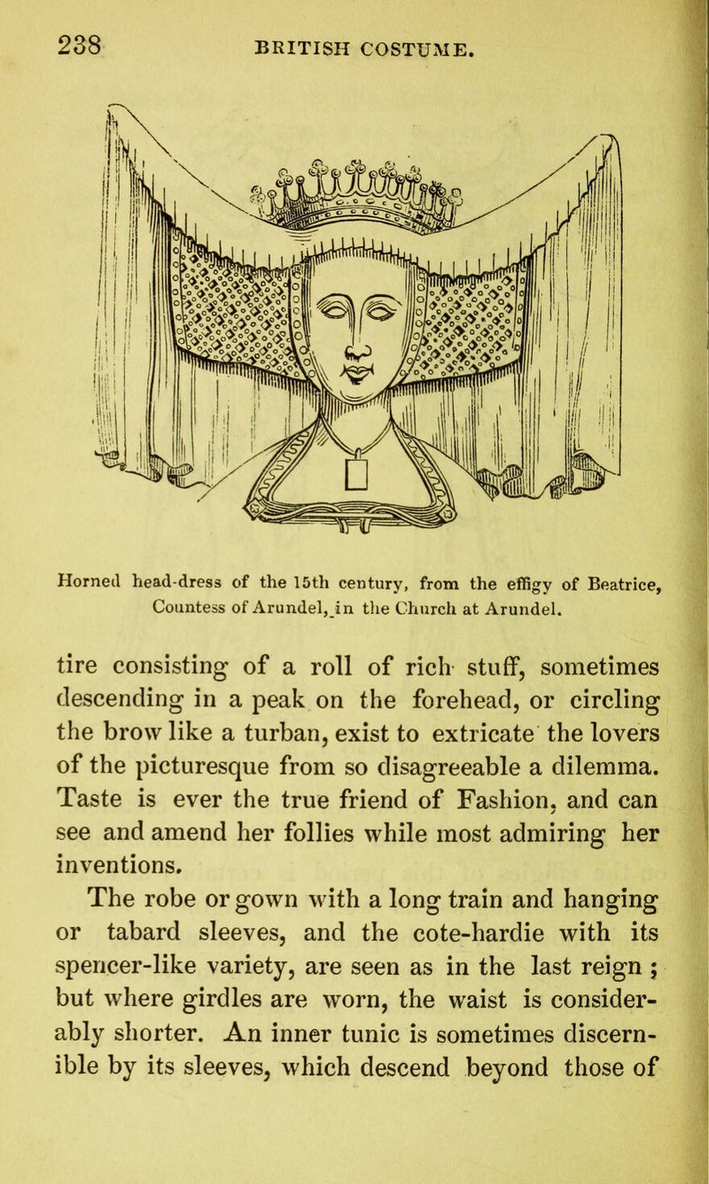 Horned head-dress of the 15th century, from the effigy of Beatrice, Countess of Arundel, in the Church at Arundel. tire consisting of a roll of rich stuff, sometimes descending in a peak on the forehead, or circling the brow like a turban, exist to extricate the lovers of the picturesque from so disagreeable a dilemma. Taste is ever the true friend of Fashion, and can see and amend her follies while most admiring her inventions. The robe or gown with a long train and hanging or tabard sleeves, and the cote-hardie with its spencer-like variety, are seen as in the last reign ; but where girdles are worn, the waist is consider- ably shorter. An inner tunic is sometimes discern- ible by its sleeves, which descend beyond those of