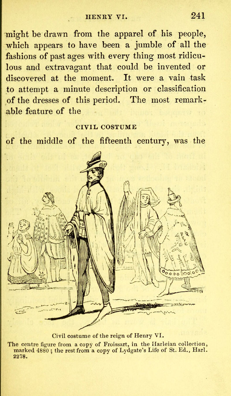 might be drawn from the apparel of his people, which appears to have been a jumble of all the fashions of past ages with every thing most ridicu- lous and extravagant that could be invented or discovered at the moment. It were a vain task to attempt a minute description or classification of the dresses of this period. The most remark- able feature of the CIVIL COSTUME of the middle of the fifteenth century, was the Civil costume of the reign of Henry VI. The centre figure from a copy of Froissart, in the Harleian collection, marked 4880 ; the rest from a copy of Lydgate’s Life of St. Ed., Harl. 2278.