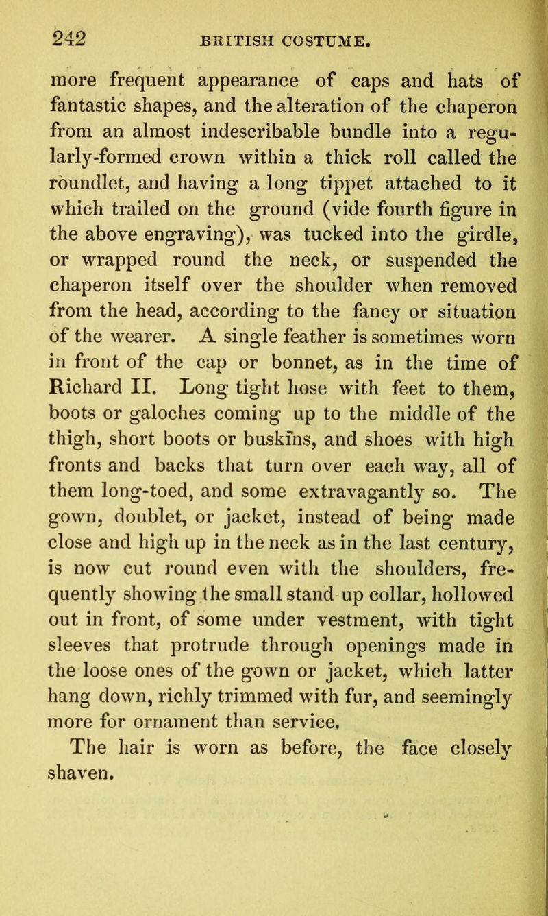 more frequent appearance of caps and hats of fantastic shapes, and the alteration of the chaperon from an almost indescribable bundle into a regfu- larly-formed crown within a thick roll called the roundlet, and having a long tippet attached to it which trailed on the ground (vide fourth figure in the above engraving), was tucked into the girdle, or wrapped round the neck, or suspended the chaperon itself over the shoulder when removed from the head, according to the fancy or situation of the wearer. A single feather is sometimes worn in front of the cap or bonnet, as in the time of Richard II. Long tight hose with feet to them, boots or galoches coming up to the middle of the thigh, short boots or buskins, and shoes with high fronts and backs that turn over each way, all of them long-toed, and some extravagantly so. The gown, doublet, or jacket, instead of being made close and high up in the neck as in the last century, is now cut round even with the shoulders, fre- quently showing the small stand up collar, hollowed out in front, of some under vestment, with tight sleeves that protrude through openings made in the loose ones of the gown or jacket, which latter hang down, richly trimmed with fur, and seemingly more for ornament than service. The hair is worn as before, the face closely shaven.