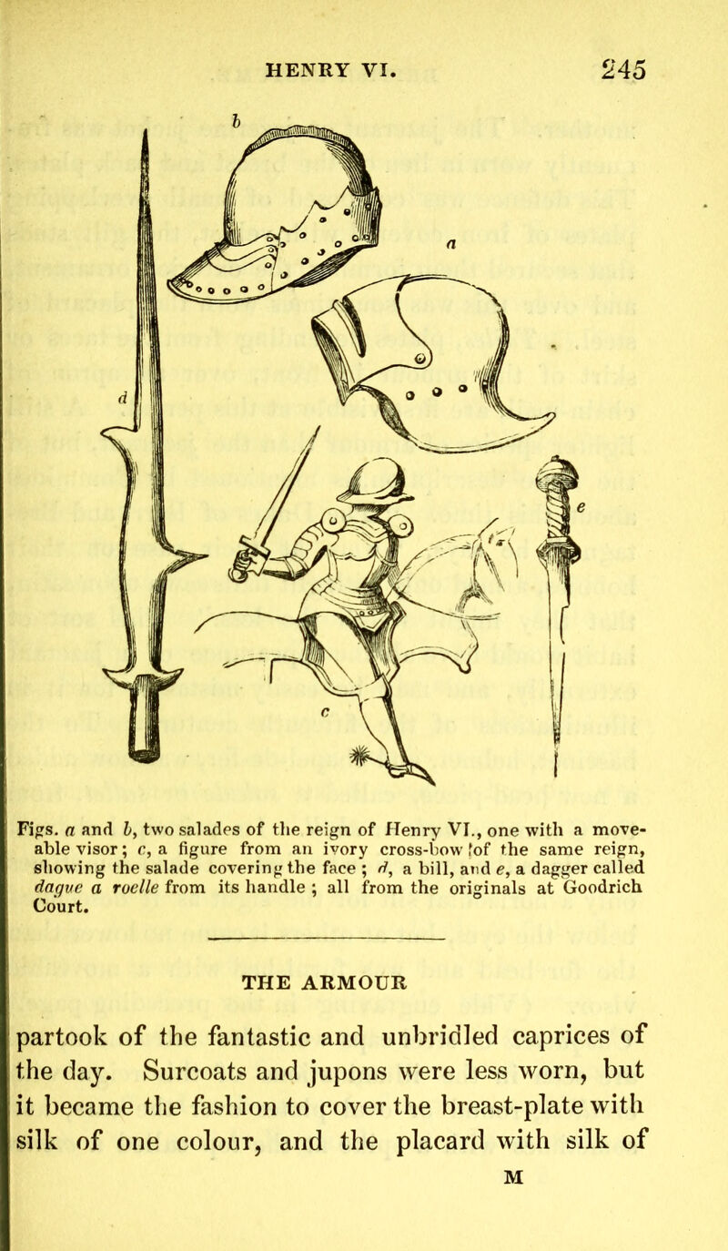 Figs. a and b, two salades of the reign of Henry VI., one with a move- able visor; c, a figure from an ivory cross-bow fof the same reign, showing the salade covering the face ; d, a bill, and e, a dagger called dagvc a roelle from its handle ; all from the originals at Goodrich Court. THE ARMOUR partook of the fantastic and unbridled caprices of the day. Surcoats and jupons were less worn, but it became the fashion to cover the breast-plate with silk of one colour, and the placard with silk of M