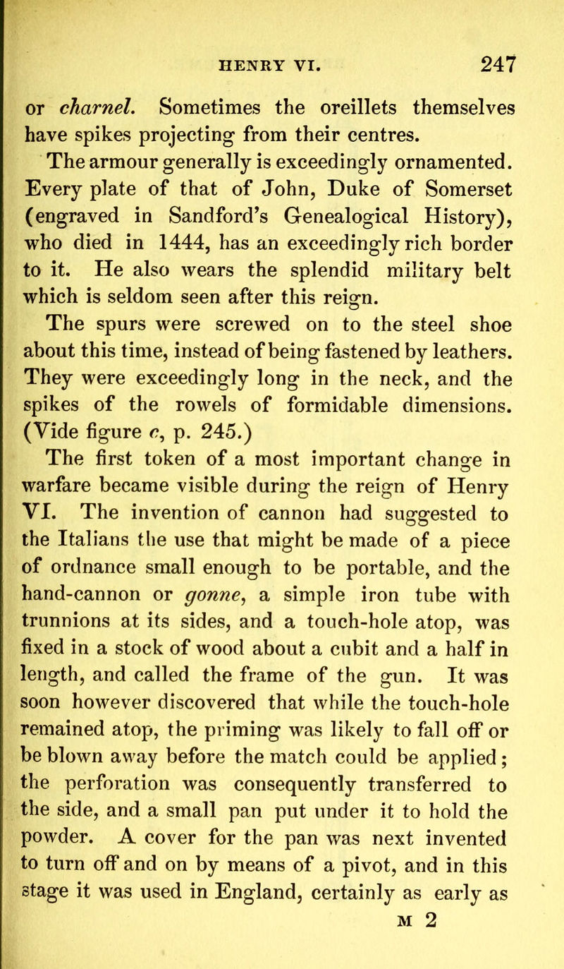 or charnel. Sometimes the oreillets themselves have spikes projecting from their centres. The armour generally is exceedingly ornamented. Every plate of that of John, Duke of Somerset (engraved in Sandford’s Genealogical History), who died in 1444, has an exceedingly rich border to it. He also wears the splendid military belt which is seldom seen after this reisrn. © The spurs were screwed on to the steel shoe about this time, instead of being fastened by leathers. They were exceedingly long in the neck, and the spikes of the rowels of formidable dimensions. (Vide figure p. 245.) The first token of a most important change in warfare became visible during the reign of Henry VI. The invention of cannon had suggested to the Italians the use that might be made of a piece of ordnance small enough to be portable, and the hand-cannon or gonne, a simple iron tube with trunnions at its sides, and a touch-hole atop, was fixed in a stock of wood about a cubit and a half in length, and called the frame of the gun. It was soon however discovered that while the touch-hole remained atop, the priming was likely to fall off or be blown away before the match could be applied; the perforation was consequently transferred to the side, and a small pan put under it to hold the powder. A cover for the pan was next invented to turn off and on by means of a pivot, and in this stage it was used in England, certainly as early as