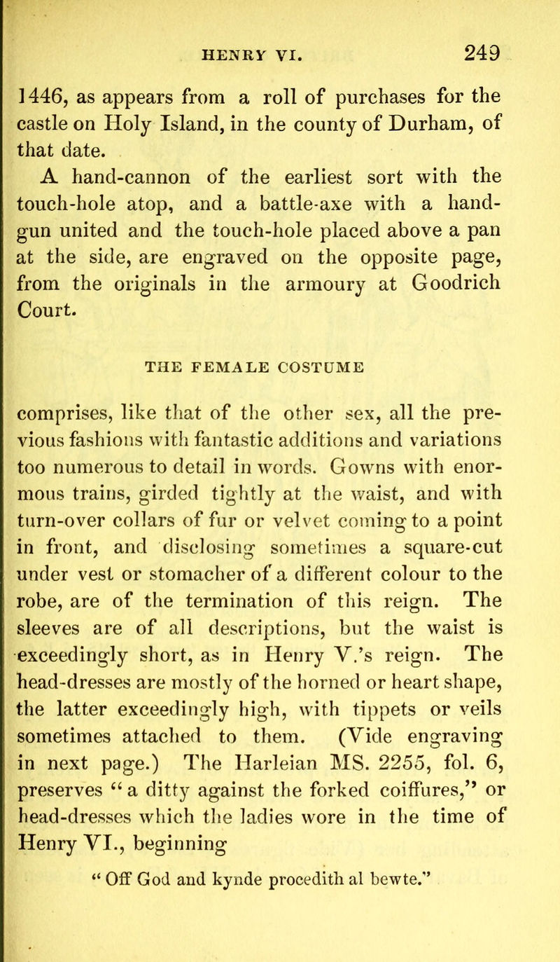 1446, as appears from a roll of purchases for the castle on Holy Island, in the county of Durham, of that date. A hand-cannon of the earliest sort with the touch-hole atop, and a battle-axe with a hand- gun united and the touch-hole placed above a pan at the side, are engraved on the opposite page, from the originals in the armoury at Goodrich Court. THE FEMALE COSTUME comprises, like that of the other sex, all the pre- vious fashions with fantastic additions and variations too numerous to detail in words. Gowns with enor- mous trains, girded tightly at the waist, and with turn-over collars of fur or velvet coming to a point in front, and disclosing sometimes a square-cut under vest or stomacher of a different colour to the robe, are of the termination of this reign. The sleeves are of all descriptions, but the waist is exceedingly short, as in Henry V.’s reign. The head-dresses are mostly of the horned or heart shape, the latter exceedingly high, with tippets or veils sometimes attached to them. (Vide engraving in next page.) The Harleian MS. 2255, fol. 6, preserves 66 a ditty against the forked coiffures,’’ or head-dresses which the ladies wore in the time of Henry VI., beginning “ Off God and kynde procedith al bewte.1’