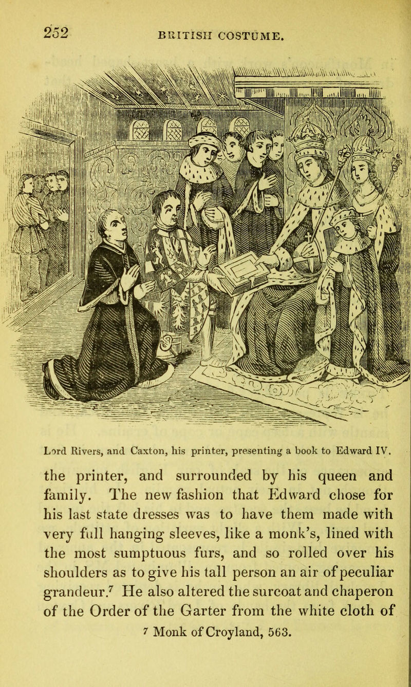 Lord Rivers, and Caxton, his printer, presenting a book to Edward IV. the printer, and surrounded by his queen and family. The new fashion that Edward chose for his last state dresses was to have them made with very full hanging sleeves, like a monk’s, lined with the most sumptuous furs, and so rolled over his shoulders as to give his tall person an air of peculiar grandeur.7 He also altered the surcoat and chaperon of the Order of the Garter from the white cloth of 7 Monk of Croyland, 563.