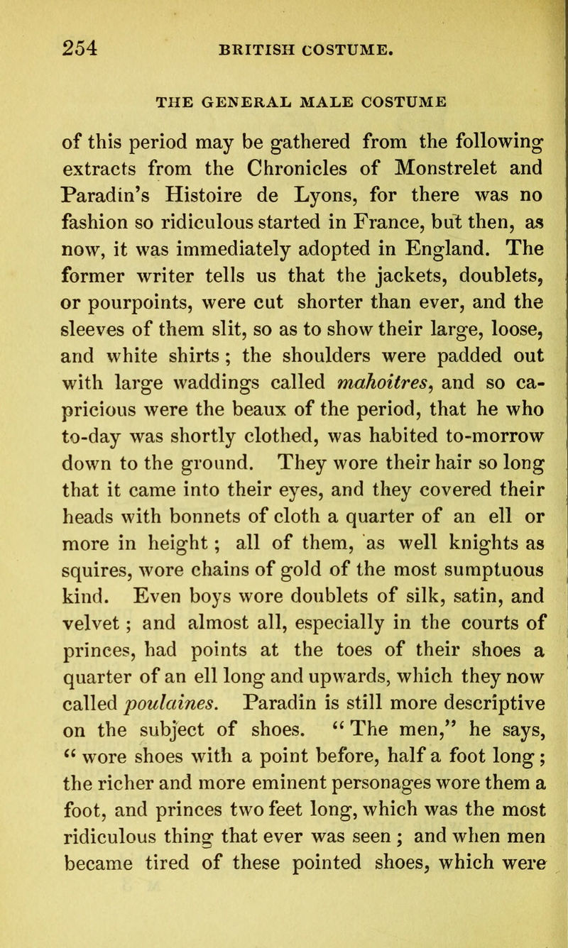 THE GENERAL MALE COSTUME of this period may be gathered from the following extracts from the Chronicles of Monstrelet and Paradin’s Histoire de Lyons, for there was no fashion so ridiculous started in France, but then, as now, it was immediately adopted in England. The former writer tells us that the jackets, doublets, or pourpoints, were cut shorter than ever, and the sleeves of them slit, so as to show their large, loose, and white shirts ; the shoulders were padded out with large waddings called mahoitres, and so ca- pricious were the beaux of the period, that he who to-day was shortly clothed, was habited to-morrow down to the ground. They wore their hair so long that it came into their eyes, and they covered their heads with bonnets of cloth a quarter of an ell or more in height; all of them, as well knights as squires, wore chains of gold of the most sumptuous kind. Even boys wore doublets of silk, satin, and velvet; and almost all, especially in the courts of princes, had points at the toes of their shoes a quarter of an ell long and upwards, which they now called poulaines. Paradin is still more descriptive on the subject of shoes. “ The men,” he says, “ wore shoes with a point before, half a foot long; the richer and more eminent personages wore them a foot, and princes two feet long, which was the most ridiculous thing that ever was seen ; and when men became tired of these pointed shoes, which were