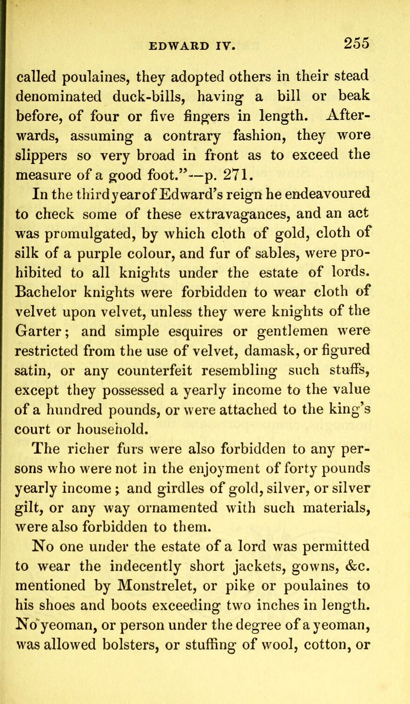 called poulaines, they adopted others in their stead denominated duck-bills, having a bill or beak before, of four or five fingers in length. After- wards, assuming a contrary fashion, they wore slippers so very broad in front as to exceed the measure of a good foot.”—p. 271. In the third year of Edward’s reign he endeavoured to check some of these extravagances, and an act was promulgated, by which cloth of gold, cloth of silk of a purple colour, and fur of sables, were pro- hibited to all knights under the estate of lords. Bachelor knights were forbidden to wear cloth of velvet upon velvet, unless they were knights of the Garter; and simple esquires or gentlemen were restricted from the use of velvet, damask, or figured satin, or any counterfeit resembling such stuffs, except they possessed a yearly income to the value of a hundred pounds, or were attached to the king’s court or household. The richer furs were also forbidden to any per- sons who were not in the enjoyment of forty pounds yearly income ; and girdles of gold, silver, or silver gilt, or any way ornamented with such materials, were also forbidden to them. No one under the estate of a lord was permitted to wear the indecently short jackets, gowns, &c. mentioned by Monstrelet, or pike or poulaines to his shoes and boots exceeding two inches in length. No yeoman, or person under the degree of a yeoman, was allowed bolsters, or stuffing of wool, cotton, or