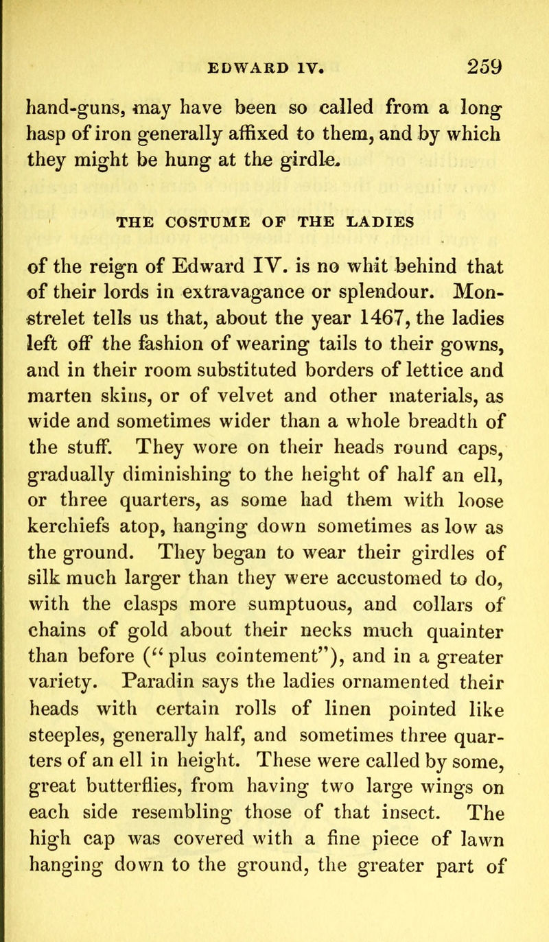 hand-guns, may have been so called from a long hasp of iron generally affixed to them, and by which they might be hung at the girdle, THE COSTUME OF THE LADIES of the reign of Edward IV. is no whit behind that of their lords in extravagance or splendour. Mon- strelet tells us that, about the year 1467, the ladies left off the fashion of wearing tails to their gowns, and in their room substituted borders of lettice and marten skins, or of velvet and other materials, as wide and sometimes wider than a whole breadth of the stuff. They wore on their heads round caps, gradually diminishing to the height of half an ell, or three quarters, as some had them with loose kerchiefs atop, hanging down sometimes as low as the ground. They began to wear their girdles of silk much larger than they were accustomed to do, with the clasps more sumptuous, and collars of chains of gold about their necks much quainter than before (“ plus cointement”), and in a greater variety. Paradin says the ladies ornamented their heads with certain rolls of linen pointed like steeples, generally half, and sometimes three quar- ters of an ell in height. These were called by some, great butterflies, from having two large wings on each side resembling those of that insect. The high cap was covered with a fine piece of lawn hanging down to the ground, the greater part of