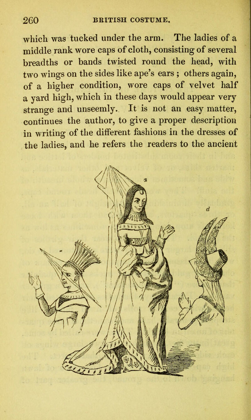 which was tucked under the arm. The ladies of a middle rank wore caps of cloth, consisting of several breadths or bands twisted round the head, with two wings on the sides like ape’s ears ; others again, of a higher condition, wore caps of velvet half a yard high, which in these days would appear very strange and unseemly. It is not an easy matter, continues the author, to give a proper description in writing of the different fashions in the dresses of the ladies, and he refers the readers to the ancient