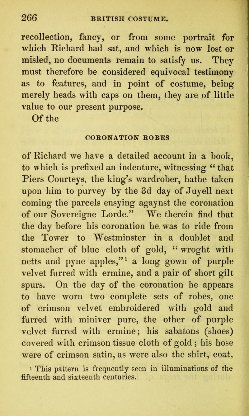 recollection, fancy, or from some portrait for which Richard had sat, and which is now lost or misled, no documents remain to satisfy us. They must therefore be considered equivocal testimony as to features, and in point of costume, being merely heads with caps on them, they are of little value to our present purpose. Of the CORONATION ROBES of Richard we have a detailed account in a book, to which is prefixed an indenture, witnessing “ that Piers Courteys, the king’s wardrober, hathe taken upon him to purvey by the 3d day of Juyell next coming the parcels ensying agaynst the coronation of our Sovereigne Lorde.” We therein find that the day before his coronation he. was to ride from the Tower to Westminster in a doublet and stomacher of blue cloth of gold, “ wroght with netts and pyne apples,”1 a long gown of purple velvet furred with ermine, and a pair of short gilt spurs. On the day of the coronation he appears to have worn two complete sets of robes, one of crimson velvet embroidered with gold and furred with miniver pure, the other of purple velvet furred with ermine; his sabatons (shoes) covered with crimson tissue cloth of gold ; his hose were of crimson satin, as were also the shirt, coat, i This pattern is frequently seen in illuminations of the fifteenth and sixteenth centuries.