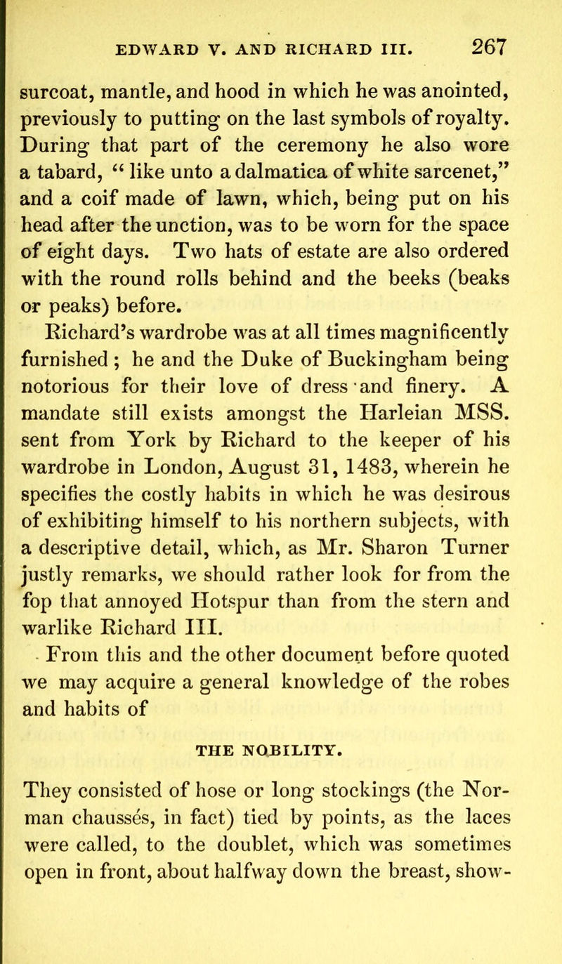 surcoat, mantle, and hood in which he was anointed, previously to putting on the last symbols of royalty. During that part of the ceremony he also wore a tabard, “ like unto adalmatica of white sarcenet,” and a coif made of lawn, which, being put on his head after the unction, was to be worn for the space of eight days. Two hats of estate are also ordered with the round rolls behind and the beeks (beaks or peaks) before. Richard’s wardrobe was at all times magnificently furnished ; he and the Duke of Buckingham being notorious for their love of dress and finery. A mandate still exists amongst the Harleian MSS. sent from York by Richard to the keeper of his wardrobe in London, August 31, 1483, wherein he specifies the costly habits in which he was desirous of exhibiting himself to his northern subjects, with a descriptive detail, which, as Mr. Sharon Turner justly remarks, we should rather look for from the fop that annoyed Hotspur than from the stern and warlike Richard III. From this and the other document before quoted we may acquire a general knowledge of the robes and habits of THE NOBILITY. They consisted of hose or long stockings (the Nor- man chausses, in fact) tied by points, as the laces were called, to the doublet, which was sometimes open in front, about halfway down the breast, show-