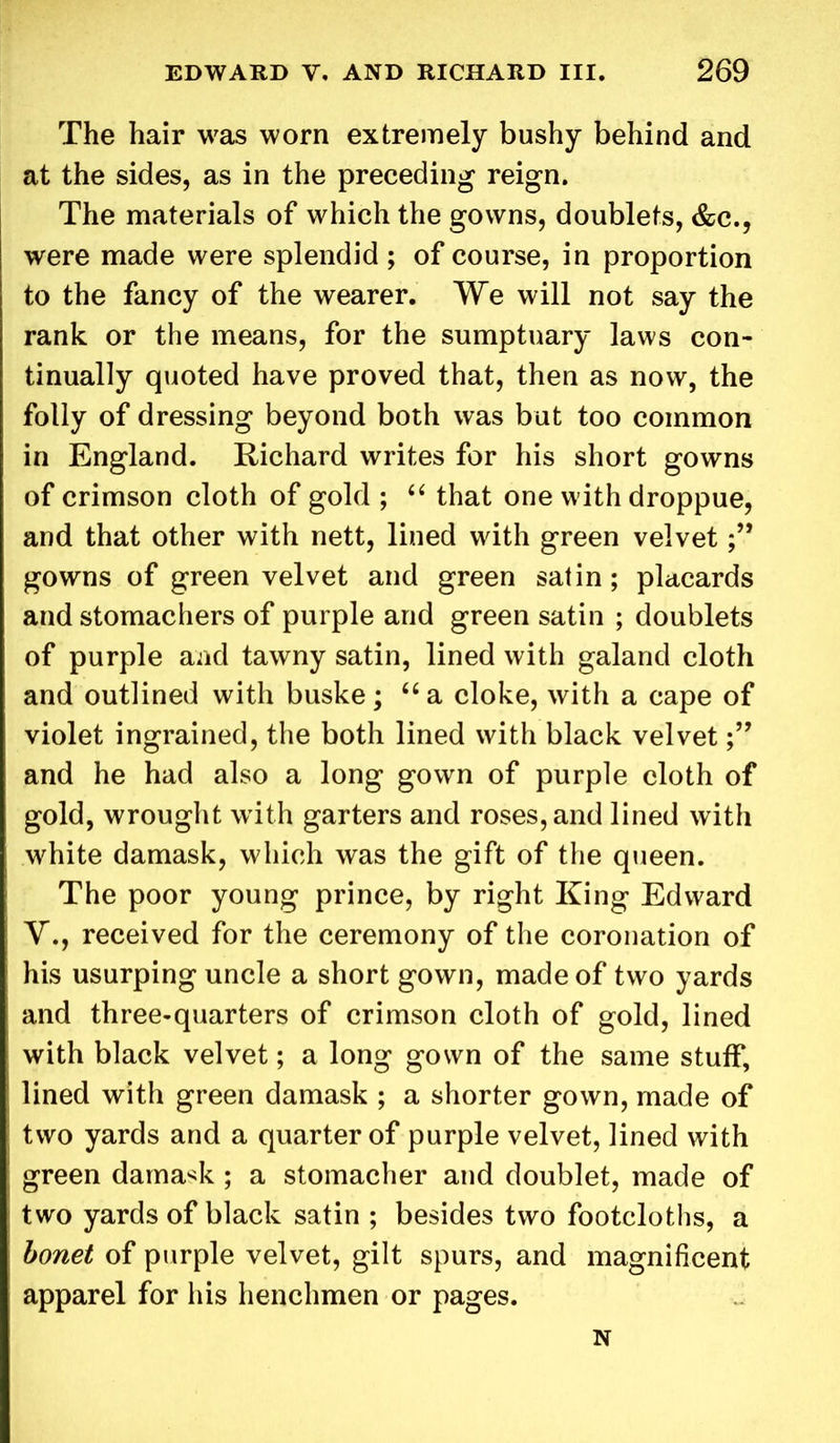 The hair was worn extremely bushy behind and at the sides, as in the preceding reign. The materials of which the gowns, doublets, &c., were made were splendid ; of course, in proportion to the fancy of the wearer. We will not say the rank or the means, for the sumptuary laws con- tinually quoted have proved that, then as now, the folly of dressing beyond both was but too common in England. Richard writes for his short gowns of crimson cloth of gold ; “ that one withdroppue, and that other with nett, lined with green velvet gowns of green velvet and green satin; placards and stomachers of purple and green satin ; doublets of purple and tawny satin, lined with galand cloth and outlined with buske; “ a cloke, with a cape of violet ingrained, the both lined with black velvet and he had also a long gown of purple cloth of gold, wrought with garters and roses, and lined with white damask, which was the gift of the queen. The poor young prince, by right King Edward V., received for the ceremony of the coronation of his usurping uncle a short gown, made of two yards and three-quarters of crimson cloth of gold, lined with black velvet; a long gown of the same stuff, lined with green damask ; a shorter gown, made of two yards and a quarter of purple velvet, lined with green damask ; a stomacher and doublet, made of two yards of black satin ; besides two footcloths, a bonet of purple velvet, gilt spurs, and magnificent apparel for his henchmen or pages. N