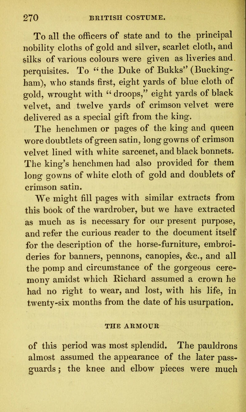 To all the officers of state and to the principal nobility cloths of gold and silver, scarlet cloth, and silks of various colours were given as liveries and perquisites. To 66 the Duke of Bukks” (Bucking- ham), who stands first, eight yards of blue cloth of gold, wrought with “ droops,” eight yards of black velvet, and twelve yards of crimson velvet were delivered as a special gift from the king. The henchmen or pages of the king and queen wore doubtlets of green satin, long gowns of crimson velvet lined with white sarcenet, and black bonnets. The king’s henchmen had also provided for them long gowns of white cloth of gold and doublets of crimson satin. We might fill pages with similar extracts from this book of the wardrober, but we have extracted as much as is necessary for our present purpose, and refer the curious reader to the document itself for the description of the horse-furniture, embroi- deries for banners, pennons, canopies, &c., and all the pomp and circumstance of the gorgeous cere- mony amidst which Richard assumed a crown he had no right to wear, and lost, with his life, in twenty-six months from the date of his usurpation. THE ARMOUR of this period was most splendid. The pauldrons almost assumed the appearance of the later pass- guards ; the knee and elbow pieces were much