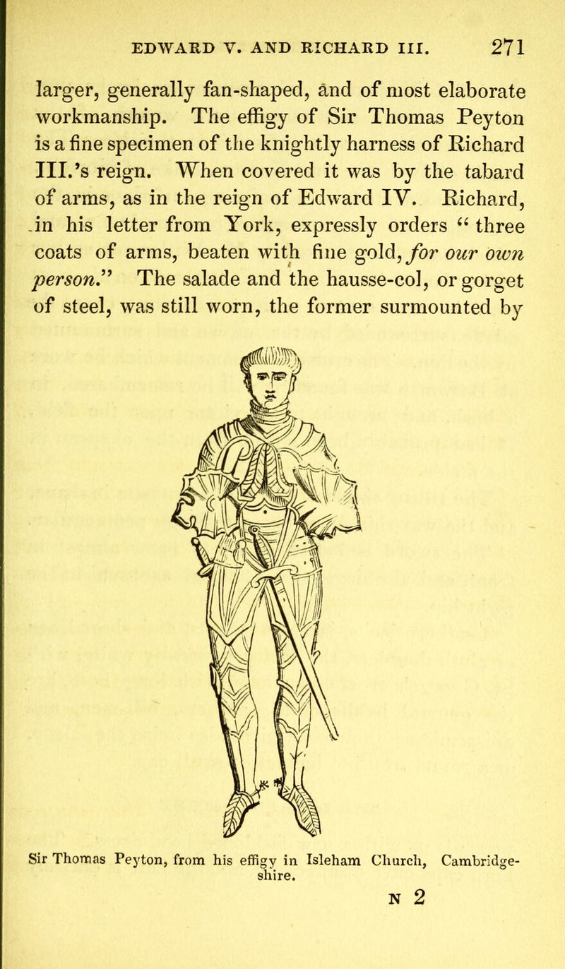 larger, generally fan-shaped, and of most elaborate workmanship. The effigy of Sir Thomas Peyton is a fine specimen of the knightly harness of Richard III.’s reign. When covered it was by the tabard of arms, as in the reign of Edward IY. Richard, in his letter from York, expressly orders “ three coats of arms, beaten with fine gold,for our own person.” The salade and the hausse-col, or gorget of steel, was still worn, the former surmounted by Sir Thomas Peyton, from his effigy in Isleham Church, Cambridge- shire.