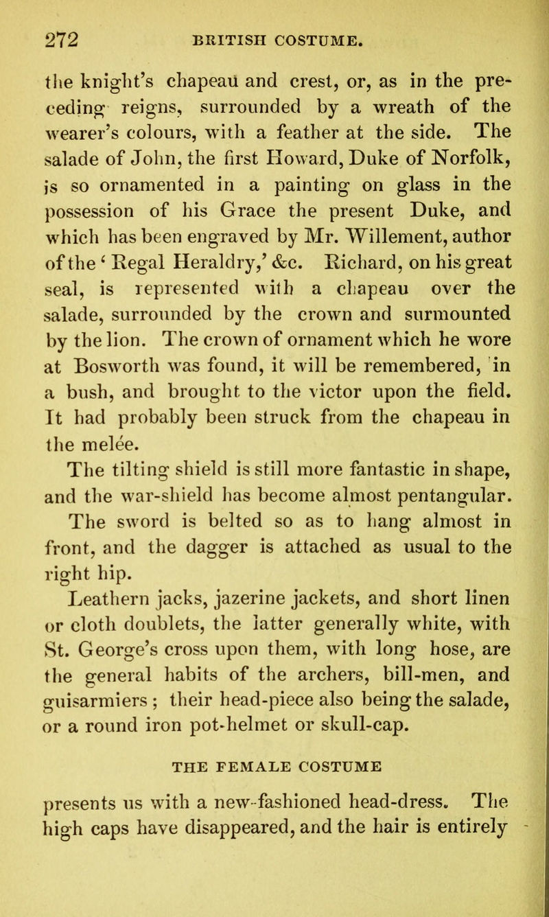 the knight’s chapeau and crest, or, as in the pre- ceding reigns, surrounded by a wreath of the wearer’s colours, with a feather at the side. The salade of John, the first Howard, Duke of Norfolk, js so ornamented in a painting on glass in the possession of his Grace the present Duke, and which has been engraved by Mr. Willement, author of the ‘ Regal Heraldry,’ &c. Richard, on his great seal, is represented with a chapeau over the salade, surrounded by the crown and surmounted by the lion. The crown of ornament which he wore at Bosworth was found, it will be remembered, in a bush, and brought to the victor upon the field. It had probably been struck from the chapeau in the melee. The tilting shield is still more fantastic in shape, and the war-shield has become almost pentangular. The sword is belted so as to hang almost in front, and the dagger is attached as usual to the right hip. Leathern jacks, jazerine jackets, and short linen or cloth doublets, the latter generally white, with St. George’s cross upon them, with long hose, are the general habits of the archers, bill-men, and guisarmiers ; their head-piece also being the salade, or a round iron pot-helmet or skull-cap. THE FEMALE COSTUME presents us with a new-fashioned head-dress. The high caps have disappeared, and the hair is entirely