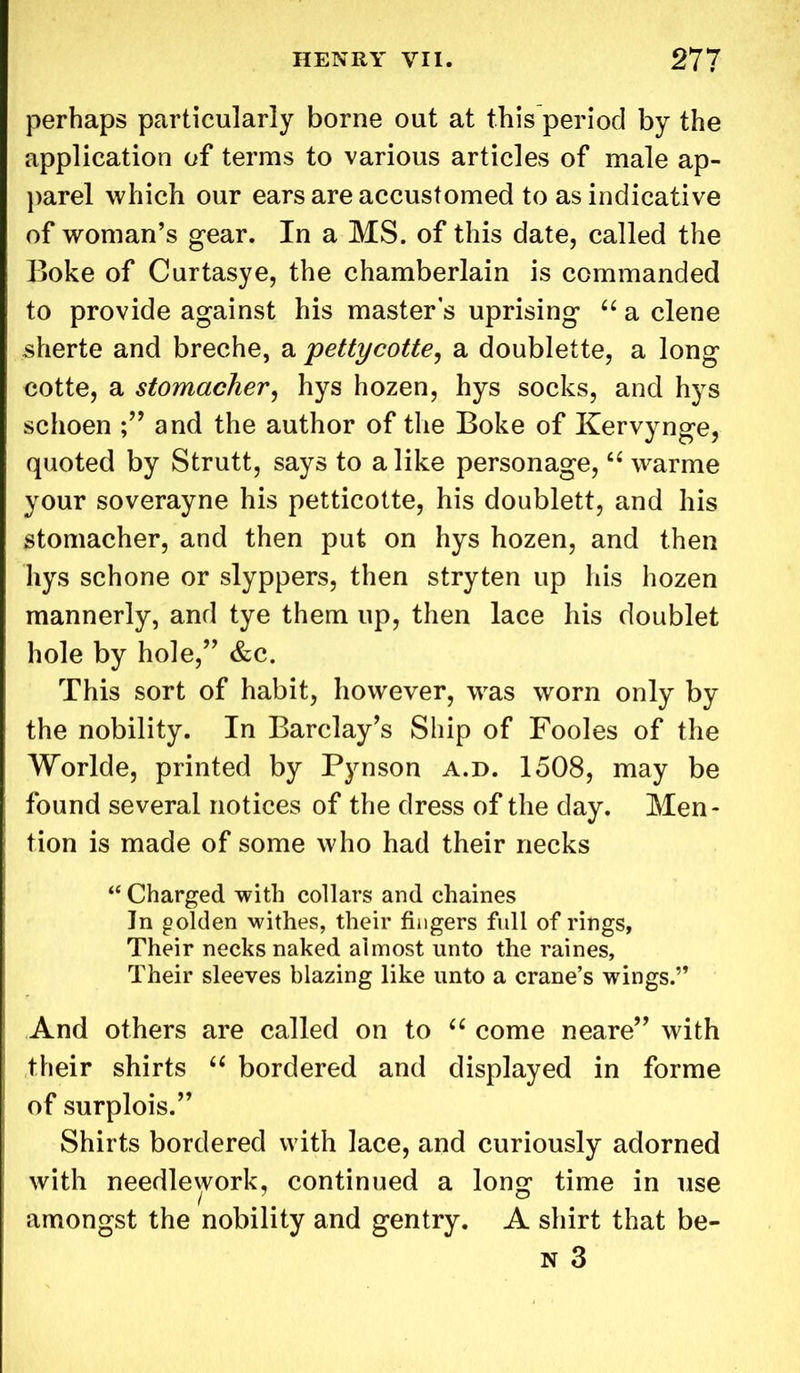 perhaps particularly borne out at this period by the application of terms to various articles of male ap- parel which our ears are accustomed to as indicative of woman’s gear. In a MS. of this date, called the Boke of Curtasye, the chamberlain is commanded to provide against his master s uprising “ a clene sherte and breche, a pettycotte, a doublette, a long cotte, a stomacher, hys hozen, hys socks, and hys schoen and the author of the Boke of Kervynge, quoted by Strutt, says to a like personage, “ warme your soverayne his petticotte, his doublett, and his stomacher, and then put on hys hozen, and then hys schone or slyppers, then stryten up his hozen mannerly, and tye them up, then lace his doublet hole by hole,” &c. This sort of habit, however, was worn only by the nobility. In Barclay’s Ship of Fooles of the Worlde, printed by Pynson a.d. 1508, may be found several notices of the dress of the day. Men- tion is made of some who had their necks “ Charged with collars and chaines In golden withes, their fingers full of rings, Their necks naked almost unto the raines, Their sleeves blazing like unto a crane’s wings.” And others are called on to “ come neare” with their shirts “ bordered and displayed in forme of surplois.” Shirts bordered with lace, and curiously adorned with needlework, continued a long time in use amongst the nobility and gentry. A shirt that be- n 3