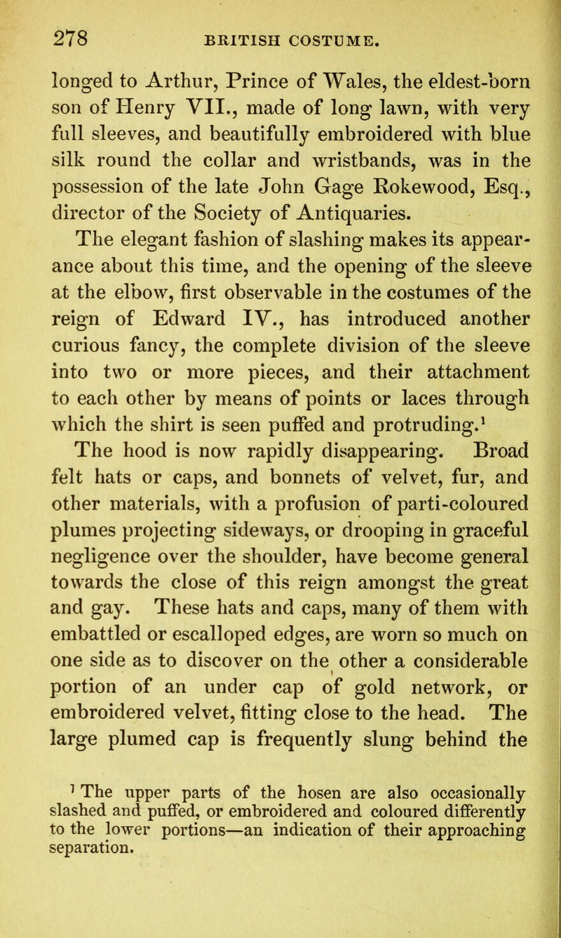 longed to Arthur, Prince of Wales, the eldest-born son of Henry VII., made of long lawn, with very full sleeves, and beautifully embroidered with blue silk round the collar and wristbands, was in the possession of the late John Gage Rokewood, Esq., director of the Society of Antiquaries. The elegant fashion of slashing makes its appear- ance about this time, and the opening of the sleeve at the elbow, first observable in the costumes of the reign of Edward IV., has introduced another curious fancy, the complete division of the sleeve into two or more pieces, and their attachment to each other by means of points or laces through which the shirt is seen puffed and protruding.1 The hood is now rapidly disappearing. Broad felt hats or caps, and bonnets of velvet, fur, and other materials, with a profusion of parti-coloured plumes projecting sideways, or drooping in graceful negligence over the shoulder, have become general towards the close of this reign amongst the great and gay. These hats and caps, many of them with embattled or escalloped edges, are worn so much on one side as to discover on the other a considerable portion of an under cap of gold network, or embroidered velvet, fitting close to the head. The large plumed cap is frequently slung behind the 1 The upper parts of the hosen are also occasionally slashed and puffed, or embroidered and coloured differently to the lower portions—an indication of their approaching separation.