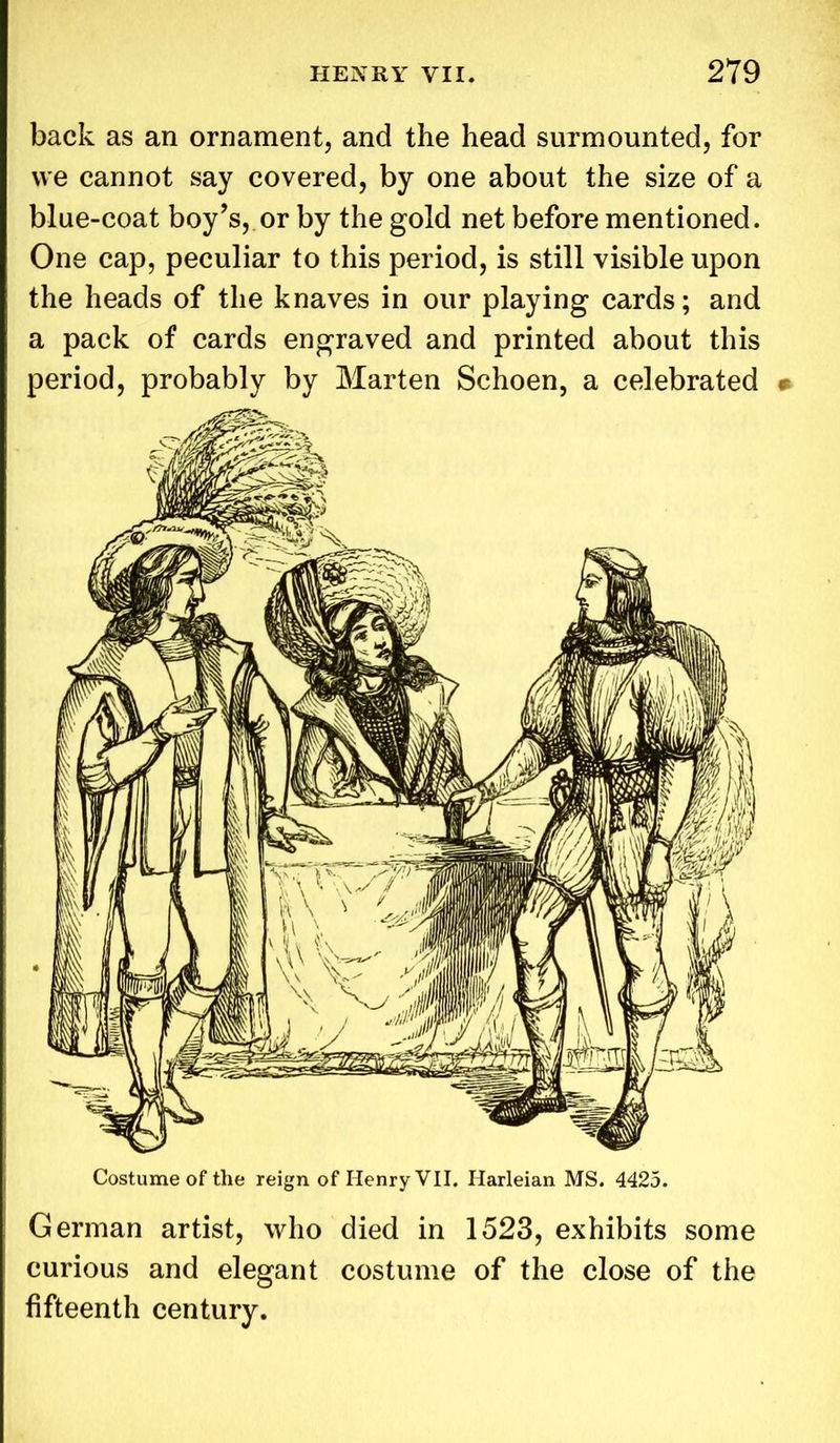 back as an ornament, and the head surmounted, for we cannot say covered, by one about the size of a blue-coat boy’s, or by the gold net before mentioned. One cap, peculiar to this period, is still visible upon the heads of the knaves in our playing cards; and a pack of cards engraved and printed about this period, probably by Marten Schoen, a celebrated • Costume of the reign of Henry VII. Harleian MS. 4425. German artist, who died in 1523, exhibits some curious and elegant costume of the close of the fifteenth century.