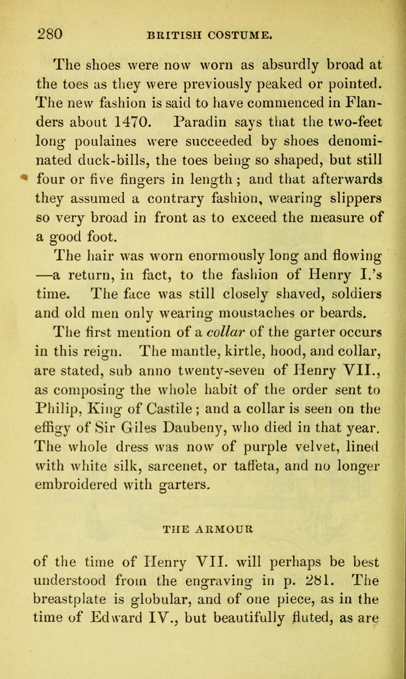 The shoes were now worn as absurdly broad at the toes as they were previously peaked or pointed. The new fashion is said to have commenced in Flan- ders about 1470. Paradin says that the two-feet long poulaines were succeeded by shoes denomi- nated duck-bills, the toes being so shaped, but still * four or five fingers in length; and that afterwards they assumed a contrary fashion, wearing slippers so very broad in front as to exceed the measure of a good foot. The hair was worn enormously long and flowing —a return, in fact, to the fashion of Henry I.’s time. The face was still closely shaved, soldiers and old men only wearing moustaches or beards. The first mention of a collar of the garter occurs in this reign. The mantle, kirtle, hood, and collar, are stated, sub anno twenty-seven of Henry VII., as composing the whole habit of the order sent to Philip, King of Castile ; and a collar is seen on the effigy of Sir Giles Daubeny, who died in that year. The whole dress was now of purple velvet, lined with white silk, sarcenet, or taffeta, and no longer embroidered with garters. THE ARMOUR of the time of Henry VII. will perhaps be best understood from the engraving in p. 281. The breastplate is globular, and of one piece, as in the time of Edward IV., but beautifully fluted, as are