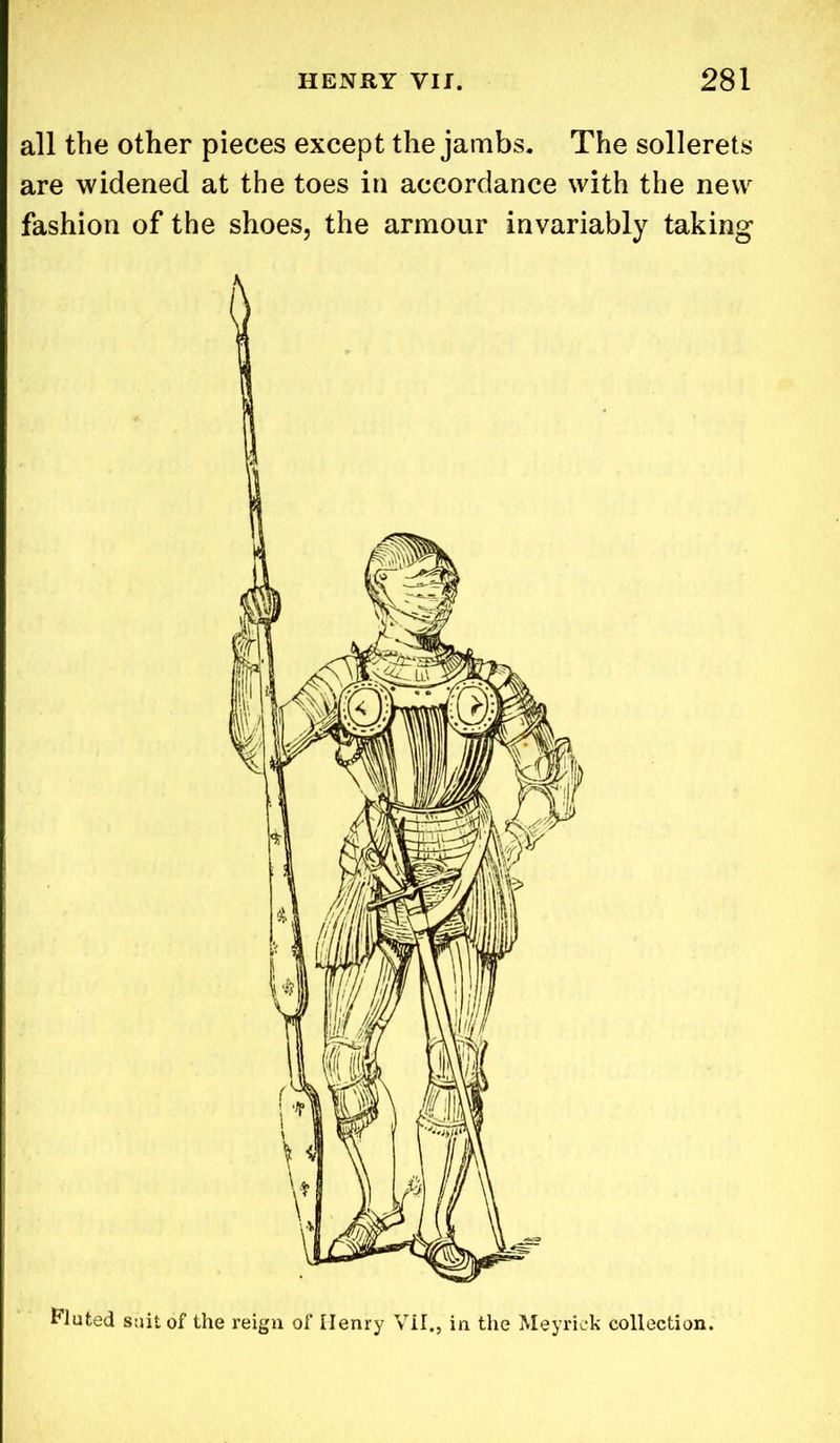all the other pieces except the jambs. The sollerets are widened at the toes in accordance with the new fashion of the shoes, the armour invariably taking Fluted suit of the reign of Henry VII., in the Meyriek collection.