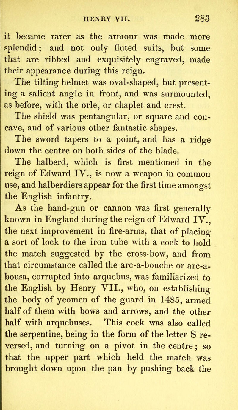 it became rarer as the armour was made more splendid; and not only fluted suits, but some that are ribbed and exquisitely engraved, made their appearance during this reign. The tilting helmet was oval-shaped, but present- ing a salient angle in front, and was surmounted, as before, with the orle, or chaplet and crest. The shield was pentangular, or square and con- cave, and of various other fantastic shapes. The sword tapers to a point, and has a ridge down the centre on both sides of the blade. The halberd, which is first mentioned in the reign of Edward IV., is now a weapon in common use, and halberdiers appear for the first time amongst the English infantry. As the hand-gun or cannon was first generally known in England during the reign of Edward IV., the next improvement in fire-arms, that of placing a sort of lock to the iron tube with a cock to hold the match suggested by the cross-bow, and from that circumstance called the arc-a-bouche or arc-a- bousa, corrupted into arquebus, was familiarized to the English by Henry VII., who, on establishing the body of yeomen of the guard in 1485, armed half of them with bows and arrows, and the other half with arquebuses. This cock was also called the serpentine, being in the form of the letter S re- versed, and turning on a pivot in the centre; so that the upper part which held the match was brought down upon the pan by pushing back the