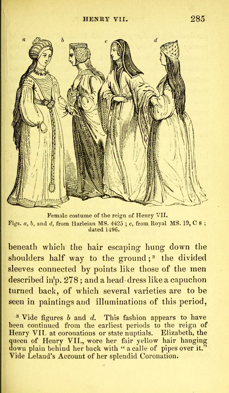 Female costume of the reign of Henry VII. Figs, a, b, and d, from Harleian MS. 4425 ; c, from lloyal MS. 19, C 8 ; dated 1496. beneath which the hair escaping hung down the shoulders half way to the ground;3 the divided sleeves connected by points like those of the men described in'p. 278 ; and a head dress like a capuchon turned back, of which several varieties are to be seen in paintings and illuminations of this period, 3 Vide figures b and d. This fashion appears to have been continued from the earliest periods to the reign of Henry VII. at coronations or state nuptials. Elizabeth, the queen of Henry VII., wore her fair yellow hair hanging down plain behind her back with “ a calle of pipes over it.” Vide Leland’s Account of her splendid Coronation.