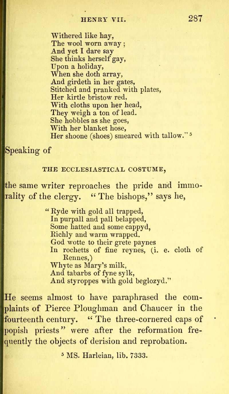 Withered like hay, The wool worn away; And yet I dare say She thinks herself gay, Upon a holiday, When she doth array, And girdeth in her gates, Stitched and pranked with plates, Her kirtle bristow red, With cloths upon her head, They weigh a ton of lead. She hobbles as she goes, With her blanket hose, Her shoone (shoes) smeared with tallow.*’5 Speaking of THE ECCLESIASTICAL COSTUME, the same writer reproaches the pride and immo- rality of the clergy. “ The bishops,” says he, “ Ryde with gold all trapped, In purpall and pall belapped, Some hatted and some cappyd, Richly and warm wrapped. God wotte to their grete paynes In rochetts of fine reynes, (i. e. cloth of Rennes,) Whyte as Mary’s milk, And tabarbs of fyne sylk, And styroppes with gold beglozyd.” He seems almost to have paraphrased the com- plaints of Pierce Ploughman and Chaucer in the fourteenth century. “ The three-cornered caps of popish priests ” were after the reformation fre- quently the objects of derision and reprobation. 5 MS. Harleian, lib. 7333.