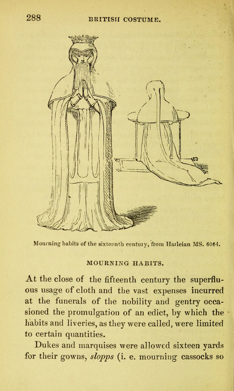 Mourning habits of the sixteenth century, from Harleian MS. 6064. MOURNING HABITS. At the close of the fifteenth century the superflu- ous usage of cloth and the vast expenses incurred at the funerals of the nobility and gentry occa- sioned the promulgation of an edict, by which the habits and liveries, as they were called, were limited to certain quantities. Dukes and marquises were allowed sixteen yards for their gowns, slopps (i. e. mourning cassocks so