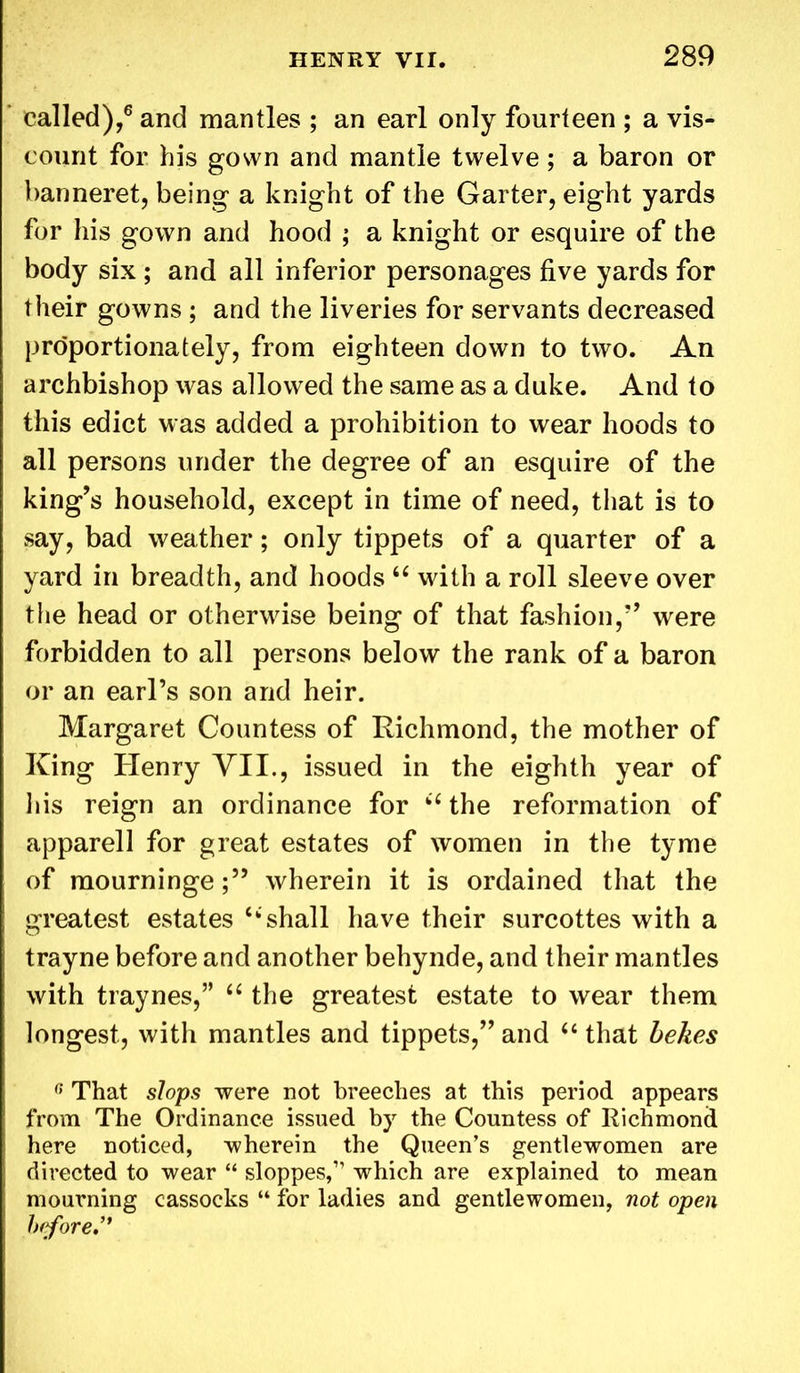 called),6 and mantles ; an earl only fourteen ; a vis- count for his gown and mantle twelve; a baron or banneret, being a knight of the Garter, eight yards for his gown and hood ; a knight or esquire of the body six ; and all inferior personages five yards for their gowns ; and the liveries for servants decreased proportionately, from eighteen down to two. An archbishop was allowed the same as a duke. And to this edict was added a prohibition to wear hoods to all persons under the degree of an esquire of the king’s household, except in time of need, that is to say, bad weather; only tippets of a quarter of a yard in breadth, and hoods “ with a roll sleeve over the head or otherwise being of that fashion,” were forbidden to all persons below the rank of a baron or an earl’s son and heir. Margaret Countess of Richmond, the mother of King Henry VII., issued in the eighth year of his reign an ordinance for 66 the reformation of apparel 1 for great estates of women in the tyme of mourningewherein it is ordained that the greatest estates “shall have their surcottes with a trayne before and another behynde, and their mantles with traynes,” “ the greatest estate to wear them longest, with mantles and tippets,” and u that belies G That slops were not breeches at this period appears from The Ordinance issued by the Countess of Richmond here noticed, wherein the Queen’s gentlewomen are directed to wear “ sloppes,” which are explained to mean mourning cassocks “ for ladies and gentlewomen, not open before**