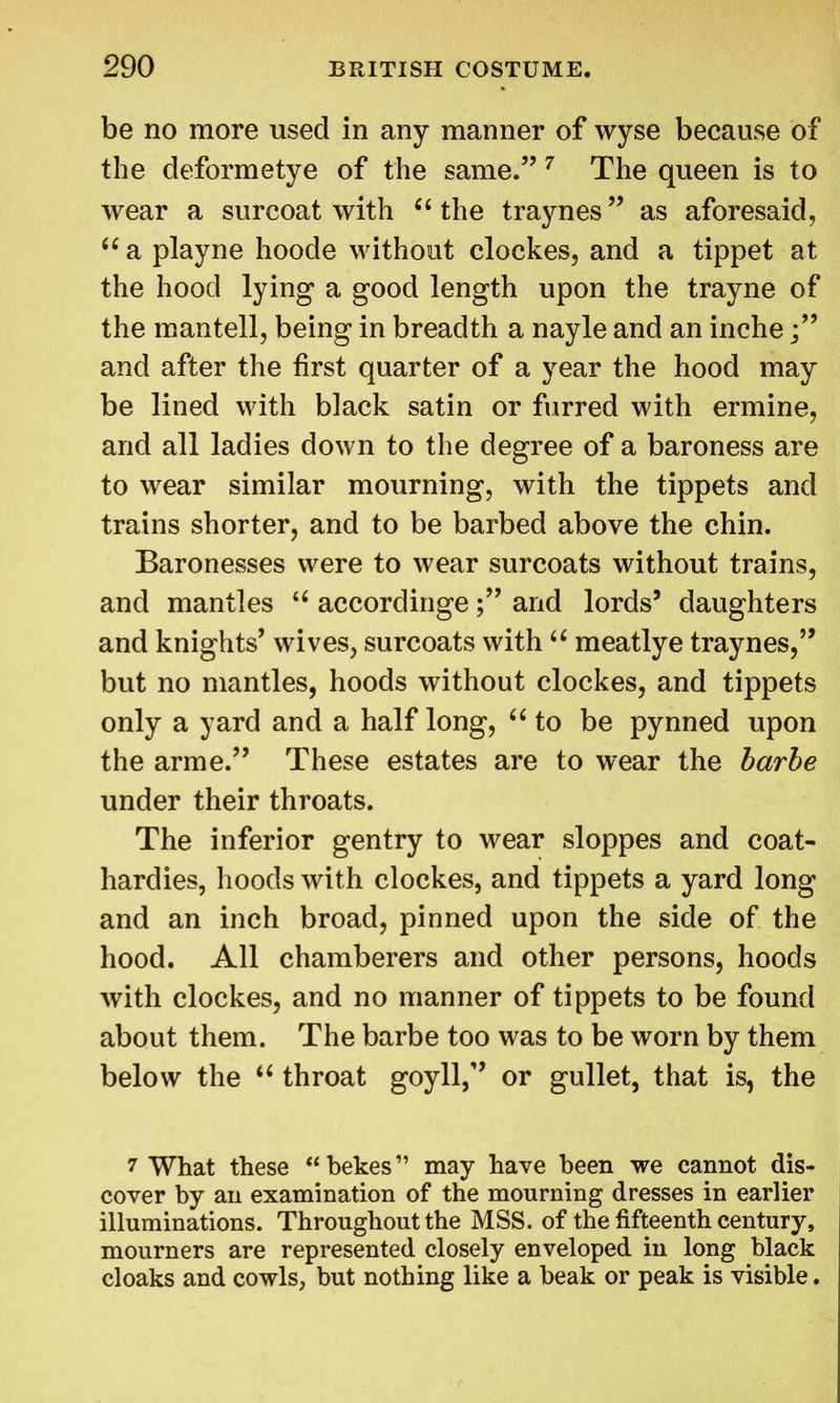 be no more used in any manner of wyse because of the deformetye of the same.” 7 The queen is to wear a surcoat with “ the traynes ” as aforesaid, “ a playne hoode without clockes, and a tippet at the hood lying a good length upon the trayne of the mantell, being in breadth a nayle and an inche and after the first quarter of a year the hood may be lined with black satin or furred with ermine, and all ladies down to the degree of a baroness are to wear similar mourning, with the tippets and trains shorter, and to be barbed above the chin. Baronesses were to wear surcoats without trains, and mantles u accordingeand lords’ daughters and knights’ wives, surcoats with “ meatlye traynes,” but no mantles, hoods without clockes, and tippets only a yard and a half long, “ to be pynned upon the arme.” These estates are to wear the barbe under their throats. The inferior gentry to wear sloppes and coat- hardies, hoods with clockes, and tippets a yard long and an inch broad, pinned upon the side of the hood. All chamberers and other persons, hoods with clockes, and no manner of tippets to be found about them. The barbe too was to be worn by them below the “ throat goyll,” or gullet, that is, the 7 What these “bekes” may have been we cannot dis- cover by an examination of the mourning dresses in earlier illuminations. Throughout the MSS. of the fifteenth century, mourners are represented closely enveloped in long black cloaks and cowls, but nothing like a beak or peak is visible.