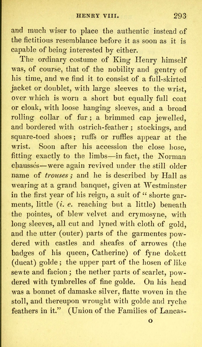and much wiser to place the authentic instead of the fictitious resemblance before it as soon as it is capable of being interested by either. The ordinary costume of King Henry himself was, of course, that of the nobility and gentry of his time, and we find it to consist of a full-skirted jacket or doublet, with large sleeves to the wrist, over which is worn a short but equally full coat or cloak, with loose hanging sleeves, and a broad rolling collar of fur ; a brimmed cap jewelled, and bordered with ostrich-feather ; stockings, and square-toed shoes; ruffs or ruffles appear at the wrist. Soon after his accession the close hose, fitting exactly to the limbs—in fact, the Norman chausses—were again revived under the still older name of trouses; and lie is described by Hall as wearing at a grand banquet, given at Westminster in the first year of his reign, a suit of 66 shorte gar- ments, little (i. e. reaching but a little) beneath the pointes, of blew velvet and crymosyne, with long sleeves, all cut and lyned with cloth of gold, and the utter (outer) parts of the garmentes pow- dered with castles and sheafes of arrowes (the badges of his queen, Catherine) of fyne dokett (ducat) golde; the upper part of the hosen of like sevvte and facion; the nether parts of scarlet, pow- dered with tymbrelles of fine golde. On his head was a bonnet of damaske silver, flatte woven in the stoll, and thereupon wrought with golde and ryc'he feathers in it.” (Union of the Families of Lancas- o