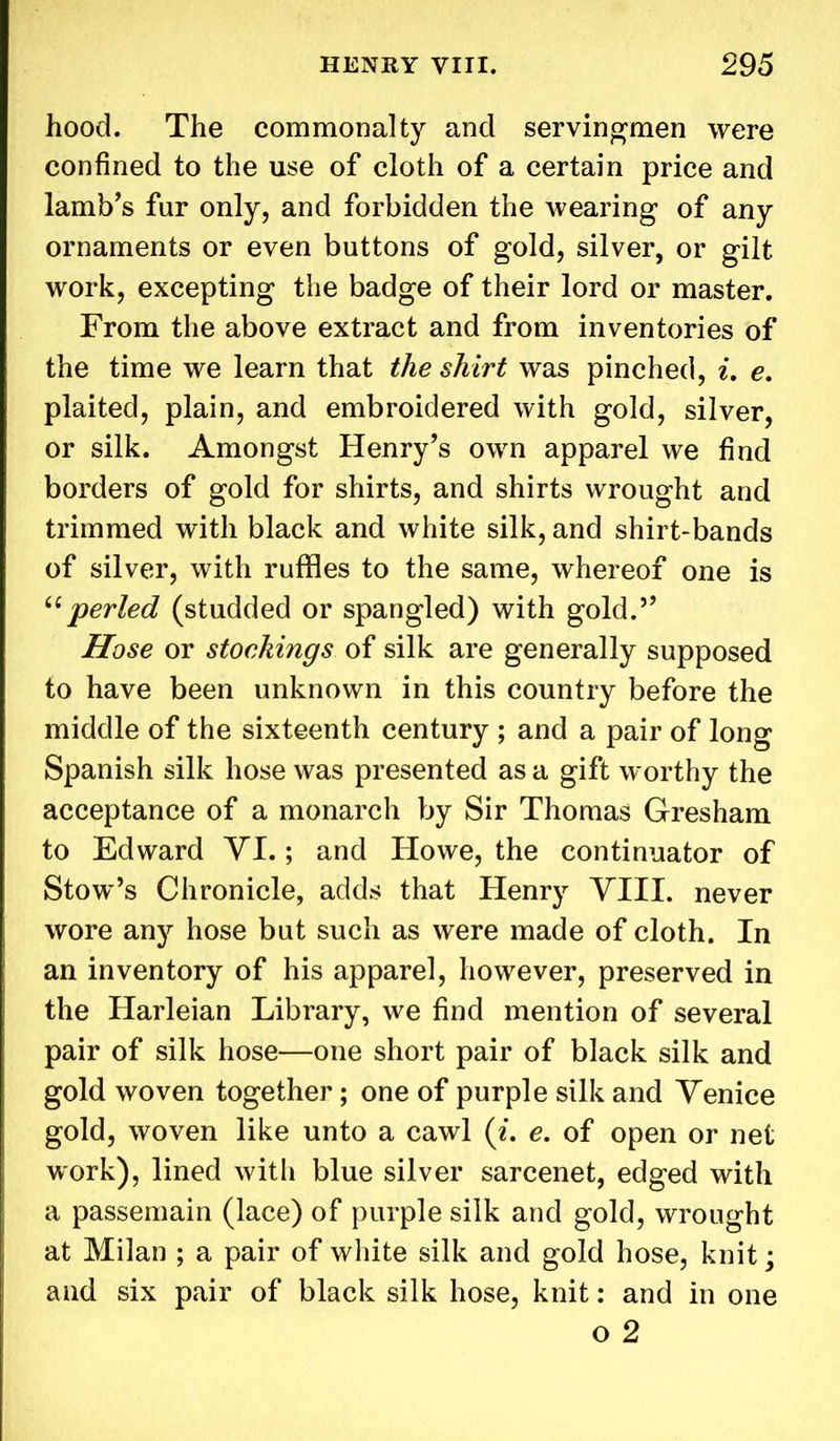 hood. The commonalty and servingmen were confined to the use of cloth of a certain price and lamb’s far only, and forbidden the wearing of any ornaments or even buttons of gold, silver, or gilt work, excepting the badge of their lord or master. From the above extract and from inventories of the time we learn that the shirt was pinched, i. e. plaited, plain, and embroidered with gold, silver, or silk. Amongst Henry’s own apparel we find borders of gold for shirts, and shirts wrought and trimmed with black and white silk, and shirt-bands of silver, with ruffles to the same, whereof one is “perled (studded or spangled) with gold.” Hose or stoekings of silk are generally supposed to have been unknown in this country before the middle of the sixteenth century ; and a pair of long Spanish silk hose was presented as a gift worthy the acceptance of a monarch by Sir Thomas Gresham to Edward YI.; and Howe, the continuator of Stow’s Chronicle, adds that Henry VIII. never wore any hose but such as were made of cloth. In an inventory of his apparel, however, preserved in the Harleian Library, we find mention of several pair of silk hose—one short pair of black silk and gold woven together; one of purple silk and Venice gold, woven like unto a cawl (i. e. of open or net work), lined with blue silver sarcenet, edged with a passemain (lace) of purple silk and gold, wrought at Milan ; a pair of white silk and gold hose, knit; and six pair of black silk hose, knit: and in one