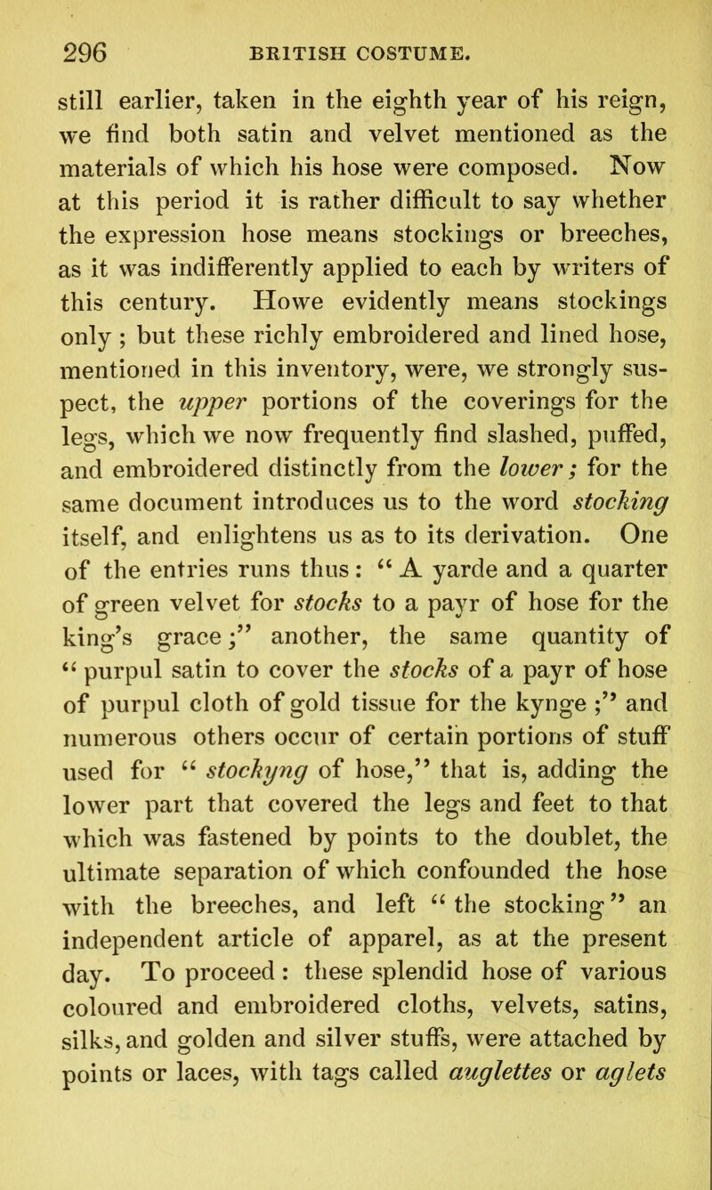 still earlier, taken in the eighth year of his reign, we find both satin and velvet mentioned as the materials of which his hose were composed. Now at this period it is rather difficult to say whether the expression hose means stockings or breeches, as it was indifferently applied to each by writers of this century. Howe evidently means stockings only ; but these richly embroidered and lined hose, mentioned in this inventory, were, we strongly sus- pect, the upper portions of the coverings for the legs, which we now frequently find slashed, puffed, and embroidered distinctly from the lower; for the same document introduces us to the word stocking itself, and enlightens us as to its derivation. One of the entries runs thus: “ A yarde and a quarter of green velvet for stocks to a payr of hose for the king’s graceanother, the same quantity of “ purpul satin to cover the stocks of a payr of hose of purpul cloth of gold tissue for the kynge and numerous others occur of certain portions of stuff used for u stocking of hose,” that is, adding the lower part that covered the legs and feet to that which was fastened by points to the doublet, the ultimate separation of which confounded the hose with the breeches, and left “ the stocking ” an independent article of apparel, as at the present day. To proceed : these splendid hose of various coloured and embroidered cloths, velvets, satins, silks, and golden and silver stuffs, were attached by points or laces, with tags called auglettes or aglets